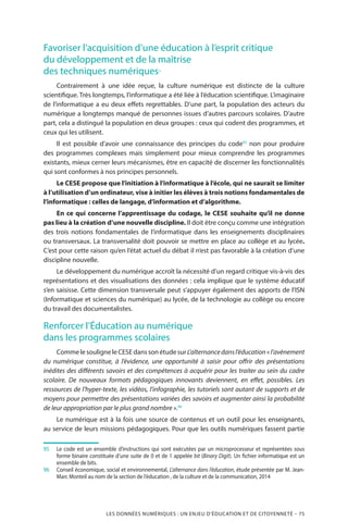 LES DONNÉES NUMÉRIQUES : UN ENJEU D’ÉDUCATION ET DE CITOYENNETÉ – 75
Favoriser l’acquisition d’une éducation à l’esprit critique
du développement et de la maîtrise
des techniques numériques
Contrairement à une idée reçue, la culture numérique est distincte de la culture
scientifique. Très longtemps, l’informatique a été liée à l’éducation scientifique. L’imaginaire
de l’informatique a eu deux effets regrettables. D’une part, la population des acteurs du
numérique a longtemps manqué de personnes issues d’autres parcours scolaires. D’autre
part, cela a distingué la population en deux groupes : ceux qui codent des programmes, et
ceux qui les utilisent.
Il est possible d’avoir une connaissance des principes du code95
non pour produire
des programmes complexes mais simplement pour mieux comprendre les programmes
existants, mieux cerner leurs mécanismes, être en capacité de discerner les fonctionnalités
qui sont conformes à nos principes personnels.
Le CESE propose que l’initiation à l’informatique à l’école, qui ne saurait se limiter
à l’utilisation d’un ordinateur, vise à initier les élèves à trois notions fondamentales de
l’informatique : celles de langage, d’information et d’algorithme.
En ce qui concerne l’apprentissage du codage, le CESE souhaite qu’il ne donne
pas lieu à la création d’une nouvelle discipline. Il doit être conçu comme une intégration
des trois notions fondamentales de l’informatique dans les enseignements disciplinaires
ou transversaux. La transversalité doit pouvoir se mettre en place au collège et au lycée.
C’est pour cette raison qu’en l’état actuel du débat il n’est pas favorable à la création d’une
discipline nouvelle.
Le développement du numérique accroît la nécessité d’un regard critique vis-à-vis des
représentations et des visualisations des données : cela implique que le système éducatif
s’en saisisse. Cette dimension transversale peut s’appuyer également des apports de l’ISN
(Informatique et sciences du numérique) au lycée, de la technologie au collège ou encore
du travail des documentalistes.
Renforcer l’Éducation au numérique
dans les programmes scolaires
CommelesouligneleCESEdanssonétudesurL’alternancedansl’éducation« l’avènement
du numérique constitue, à l’évidence, une opportunité à saisir pour offrir des présentations
inédites des différents savoirs et des compétences à acquérir pour les traiter au sein du cadre
scolaire. De nouveaux formats pédagogiques innovants deviennent, en effet, possibles. Les
ressources de l’hyper-texte, les vidéos, l’infographie, les tutoriels sont autant de supports et de
moyens pour permettre des présentations variées des savoirs et augmenter ainsi la probabilité
de leur appropriation par le plus grand nombre ».96
Le numérique est à la fois une source de contenus et un outil pour les enseignants,
au service de leurs missions pédagogiques. Pour que les outils numériques fassent partie
95		Le code est un ensemble d’instructions qui sont exécutées par un microprocesseur et représentées sous
forme binaire constituée d’une suite de 0 et de 1 appelée bit (Binary Digit). Un fichier informatique est un
ensemble de bits.
96		Conseil économique, social et environnemental, L’alternance dans l’éducation, étude présentée par M. Jean-
Marc Monteil au nom de la section de l’éducation , de la culture et de la communication, 2014
 