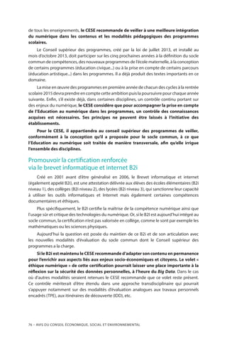 76 – Avis DU CONSEIL ÉCONOMIQUE, SOCIAL ET ENVIRONNEMENTAL
de tous les enseignements, le CESE recommande de veiller à une meilleure intégration
du numérique dans les contenus et les modalités pédagogiques des programmes
scolaires.
Le Conseil supérieur des programmes, créé par la loi de juillet 2013, et installé au
mois d’octobre 2013, doit participer sur les cinq prochaines années à la définition du socle
commun de compétences, des nouveaux programmes de l’école maternelle, à la conception
de certains programmes (éducation civique...) ou à la prise en compte de certains parcours
(éducation artistique...) dans les programmes. Il a déjà produit des textes importants en ce
domaine.
La mise en œuvre des programmes en première année de chacun des cycles à la rentrée
scolaire 2015 devra prendre en compte cette ambition puis la poursuivre pour chaque année
suivante. Enfin, s’il existe déjà, dans certaines disciplines, un contrôle continu portant sur
des enjeux du numérique, le CESE considère que pour accompagner la prise en compte
de l’Education au numérique dans les programmes, un contrôle des connaissances
acquises est nécessaires. Ses principes ne peuvent être laissés à l’initiative des
établissements.
Pour le CESE, il appartiendra au conseil supérieur des programmes de veiller,
conformément à la conception qu’il a proposée pour le socle commun, à ce que
l’Education au numérique soit traitée de manière transversale, afin qu’elle irrigue
l’ensemble des disciplines.
Promouvoir la certification renforcée
via le brevet informatique et internet B2i
Créé en 2001 avant d’être généralisé en 2006, le Brevet informatique et internet
(également appelé B2i), est une attestation délivrée aux élèves des écoles élémentaires (B2i
niveau 1), des collèges (B2i niveau 2), des lycées (B2i niveau 3), qui sanctionne leur capacité
à utiliser les outils informatiques et Internet mais également certaines compétences
documentaires et éthiques.
Plus spécifiquement, le B2I certifie la maîtrise de la compétence numérique ainsi que
l’usage sûr et critique des technologies du numérique. Or, si le B2I est aujourd’hui intégré au
socle commun, la certification n’est pas valorisée en collège, comme le sont par exemple les
mathématiques ou les sciences physiques.
Aujourd’hui la question est posée du maintien de ce B2i et de son articulation avec
les nouvelles modalités d’évaluation du socle commun dont le Conseil supérieur des
programmes a la charge.
Si le B2i est maintenu le CESE recommande d’adapter son contenu en permanence
pour l’enrichir aux aspects liés aux enjeux socio-économiques et citoyens. Le volet «
éthique numérique » de cette certification pourrait laisser une place importante à la
réflexion sur la sécurité des données personnelles, à l’heure du Big Data. Dans le cas
où d’autres modalités seraient retenues le CESE recommande que ce volet reste présent.
Ce contrôle mériterait d’être étendu dans une approche transdisciplinaire qui pourrait
s’appuyer notamment sur des modalités d’évaluation analogues aux travaux personnels
encadrés (TPE), aux itinéraires de découverte (IDD), etc.
 