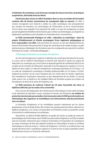 78 – Avis DU CONSEIL ÉCONOMIQUE, SOCIAL ET ENVIRONNEMENTAL
d’utilisation du numérique, sous forme par exemple de classes inversées, de pratiques
coopératives, d’entraide entre les élèves.
Il préconise plus encore un effort d’ampleur dans ce sens en matière de formation
continue afin de former massivement les enseignants déjà en exercice. En effet si
certains enseignants sont réticents à utiliser les outils numériques c’est principalement
par manque de formation aux technologies de l’information et de la communication.
C’est la raison pour laquelle il est important de veiller à ce que les enseignants en poste
puissent également bénéficier de formations pour s’initier aux technologies, aux logiciels ou
applications spécifiques à leur discipline ou réactualiser leurs connaissances.
Le CESE recommande d’intégrer un volet « éducation au numérique » dans les
projets d’établissement et d’école accompagné d’une ingénierie pédagogique et
d’un responsable à cet effet. Cela permettra de recenser au sein des établissements les
besoins de formation des personnels à l’usage du numérique et de mettre en place un plan
pluriannuel pour développer des formations pour les enseignants qui associent la maîtrise
technique du couple « numérique/pédagogie ».
❐❐ Développer la formation au numérique des ingénieurs
Au sein de l’enseignement supérieur, l’utilisation du numérique doit devenir la norme.
A ce jour seul le certificat informatique et internet (C2i) répond en partie aux enjeux de
l’éducation au numérique qui s’inscrit dans le dispositif général de certification B2i/C2i mis
en place par le ministère de l’Éducation nationale et de l’Enseignement supérieur. Le C2i se
décline en deux volets, un volet de compétences numériques générales, le C2i niveau 1, et
un volet de compétences numériques à finalités professionnelles, le C2i niveau 2 (C2i2e).
L’objectif du premier est de munir l’étudiant dès son entrée dans les études supérieures
des compétences numériques nécessaires au bon déroulement de ses études. Le second
volet, quant à lui, se décline en de multiples filières de formation propres aux métiers de
l’enseignant, du droit, de la santé, de l’ingénieur, etc.
Le CESE préconise de renforcer l’attrait du C2i dans l’ensemble des titres et
diplômes délivrées par les écoles et les universités.
Pour s’assurer de l’adéquation des infrastructures informatiques et des outils d’analyse
et de traitement du Big Data, et pour anticiper les besoins de l’entreprise en matière de
protectiondesdonnéespersonnelles,ilestnécessaireselonleCESEquelaformationen
informatique des ingénieurs et scientifiques non-informaticiens aborde précisément
tous ces enjeux.
La formation d’ingénieurs et de scientifiques passent notamment par les classes
préparatoires et les Grandes Écoles. Elle conduit une grande partie des élèves obtenant un
diplôme d’ingénieur à un niveau correspondant à la troisième année ou quatrième année
d’université en mathématiques et en physique.
Aujourd’hui, on délivre 48 000 diplômes ou grades de master au grade de master en
technologique de l’information, dont 34 000 issus des écoles d’ingénieurs. Le CESE considère
qu’il est essentiel, notamment pour renforcer la formation et l’acquisition de compétence
au risque numérique, de fixer des objectifs similaires en informatique. Il existe un certificat
informatique et internet niveau 2 « métiers de l’ingénierie » (C2i2mi), un certificat dans cinq
grands domaines dont 2 spécifiques ingénieurs et dont la mise en place graduelle à partir
2009 demeure encore sur la base du volontariat.
 