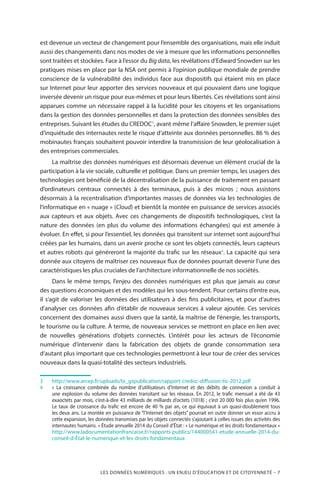 LES DONNÉES NUMÉRIQUES : UN ENJEU D’ÉDUCATION ET DE CITOYENNETÉ – 7
est devenue un vecteur de changement pour l’ensemble des organisations, mais elle induit
aussi des changements dans nos modes de vie à mesure que les informations personnelles
sont traitées et stockées. Face à l’essor du Big data, les révélations d’Edward Snowden sur les
pratiques mises en place par la NSA ont permis à l’opinion publique mondiale de prendre
conscience de la vulnérabilité des individus face aux dispositifs qui étaient mis en place
sur Internet pour leur apporter des services nouveaux et qui pouvaient dans une logique
inversée devenir un risque pour eux-mêmes et pour leurs libertés. Ces révélations sont ainsi
apparues comme un nécessaire rappel à la lucidité pour les citoyens et les organisations
dans la gestion des données personnelles et dans la protection des données sensibles des
entreprises. Suivant les études du CREDOC3
, avant même l’affaire Snowden, le premier sujet
d’inquiétude des internautes reste le risque d’atteinte aux données personnelles. 86 % des
mobinautes français souhaitent pouvoir interdire la transmission de leur géolocalisation à
des entreprises commerciales.
La maîtrise des données numériques est désormais devenue un élément crucial de la
participation à la vie sociale, culturelle et politique. Dans un premier temps, les usagers des
technologies ont bénéficié de la décentralisation de la puissance de traitement en passant
d’ordinateurs centraux connectés à des terminaux, puis à des micros  ; nous assistons
désormais à la recentralisation d’importantes masses de données via les technologies de
l’informatique en « nuage » (Cloud) et bientôt la montée en puissance de services associés
aux capteurs et aux objets. Avec ces changements de dispositifs technologiques, c’est la
nature des données (en plus du volume des informations échangées) qui est amenée à
évoluer. En effet, si pour l’essentiel, les données qui transitent sur internet sont aujourd’hui
créées par les humains, dans un avenir proche ce sont les objets connectés, leurs capteurs
et autres robots qui généreront la majorité du trafic sur les réseaux4
. La capacité qui sera
donnée aux citoyens de maîtriser ces nouveaux flux de données pourrait devenir l’une des
caractéristiques les plus cruciales de l’architecture informationnelle de nos sociétés.
Dans le même temps, l’enjeu des données numériques est plus que jamais au cœur
des questions économiques et des modèles qui les sous-tendent. Pour certains d’entre eux,
il s’agit de valoriser les données des utilisateurs à des fins publicitaires, et pour d’autres
d’analyser ces données afin d’établir de nouveaux services à valeur ajoutée. Ces services
concernent des domaines aussi divers que la santé, la maîtrise de l’énergie, les transports,
le tourisme ou la culture. À terme, de nouveaux services se mettront en place en lien avec
de nouvelles générations d’objets connectés. L’intérêt pour les acteurs de l’économie
numérique d’intervenir dans la fabrication des objets de grande consommation sera
d’autant plus important que ces technologies permettront à leur tour de créer des services
nouveaux dans la quasi-totalité des secteurs industriels.
3		http://www.arcep.fr/uploads/tx_gspublication/rapport-credoc-diffusion-tic-2012.pdf
4		«  La croissance combinée du nombre d’utilisateurs d’Internet et des débits de connexion a conduit à
une explosion du volume des données transitant sur les réseaux. En 2012, le trafic mensuel a été de 43
exaoctets par mois, c’est-à-dire 43 milliards de milliards d’octets (1018) ; c’est 20 000 fois plus qu’en 1996.
Le taux de croissance du trafic est encore de 40 % par an, ce qui équivaut à un quasi-doublement tous
les deux ans. La montée en puissance de “l’Internet des objets” pourrait en outre donner un essor accru à
cette expansion, les données transmises par les objets connectés s’ajoutant à celles issues des activités des
internautes humains. » Étude annuelle 2014 du Conseil d’État : « Le numérique et les droits fondamentaux »
http://www.ladocumentationfrancaise.fr/rapports-publics/144000541-etude-annuelle-2014-du-
conseil-d-État-le-numerique-et-les-droits-fondamentaux
 