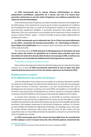 LES DONNÉES NUMÉRIQUES : UN ENJEU D’ÉDUCATION ET DE CITOYENNETÉ – 79
Le CESE recommande que le volume d’heures d’informatique en classes
préparatoires scientifiques, aujourd’hui de 2 heures, soit revu à la hausse pour
permettre notamment au sein des écoles d’ingénieurs une meilleure acquisition des
enjeux de sécurité informatique.
Sidenombreusesécolesd’ingénieursaccordentuneplaceimportanceàl’enseignement
de l’informatique. Il est important de s’assurer que le contenu est approprié et ne délaisse
pas l’enseignement des bases au profit de l’enseignement d’outils et de techniques qui
pourraient être rapidement obsolètes. Il conviendra d’examiner dans quelle mesure le
référentiel C2i2mi est couvert par le cursus proposé par les écoles pour ensuite corriger les
lacunes. Antoine Fréchot97
ajoute : « le fait de connaître en plus les enjeux réglementaires et
juridiques est un plus ».
Le CESE recommande que le référentiel des C2i et C2i2mi tout particulièrement
sur les volets « protection des données personnelles » et « informatique et libertés »
fasse l’objet d’une labellisation avec le concours de la Commission des titres d’ingénieur
(CTI) et celui de la CNIL.
Plus spécifiquement, le CESE préconise le développement de formations de haut
niveau autour des métiers de spécialistes de la donnée (data scientists) mais aussi
des métiers de vente de la donnée (Data brokers) et encourage la CNIL à renforcer ses
partenariats avec l’ensemble des établissements d’enseignements concernés.
❐❐ Education numérique et formation continue.
Il faut renforcer l’enseignement de la sécurité informatique dans le cadre de la formation
continue. Sur ce point, le CESE recommande notamment la mise en place d’un plan
national de financement avec le Centre des études supérieures de l’industrie (CESI).
Établissements scolaires
et le déploiement des outils numériques 
La loi de refondation met en place le service public du numérique éducatif et transfère
la maintenance informatique à la collectivité de rattachement. Ce choix doit s’accompagner
des moyens humains et financiers nécessaires à son bon fonctionnement afin que le
développement des Espaces numériques de travail (ENT) soit équilibré sur l’ensemble du
territoire et que la poursuite de l’équipement en outils et ressources numériques (tableau
numérique interactif, tablettes) soit assuré pour l’ensemble des établissements scolaires.
La réussite d’une éducation au numérique sur l’ensemble du territoire national est
subordonnée en tout premier lieu au déploiement de réseaux de très haut débit. La qualité
du débit et la maintenance des outils informatiques par des personnels qualifiés doivent être
prioritaires. Cela implique notamment le recrutement d’ingénieurs systèmes. Ce chantier,
qui doit mobiliser l’ensemble des collectivités territoriales, est stratégique pour notre pays.
Or, nombre d’écoles notamment celles situées dans les zones les plus rurales n’ont pas
aujourd’hui accès à un haut débit permettant de répondre à un besoin en connectivité d’au
moins 8 mégabits par seconde.
Le CESE recommande que le Plan France très haut débit fasse du raccordement
en fibre optique à court et moyen terme des sites d’intérêt général, notamment des
97		 Directeur général du Groupe des écoles nationales d’économie et statistiques (GENES).
 