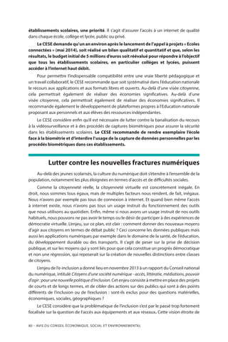 80 – Avis DU CONSEIL ÉCONOMIQUE, SOCIAL ET ENVIRONNEMENTAL
établissements scolaires, une priorité. Il s’agit d’assurer l’accès à un internet de qualité
dans chaque école, collège et lycée, public ou privé.
Le CESE demande qu’un an environ après le lancement de l’appel à projets « Ecoles
connectées » (mai 2014), soit réalisé un bilan qualitatif et quantitatif et que, selon les
résultats, le budget initial de 5 millions d’euros soit réévalué pour répondre à l’objectif
que tous les établissements scolaires, en particulier collèges et lycées, puissent
accéder à l’internet haut débit.
Pour permettre l’indispensable compatibilité entre une vraie liberté pédagogique et
un travail collaboratif, le CESE recommande que soit systématisé dans l’éducation nationale
le recours aux applications et aux formats libres et ouverts. Au-delà d’une visée citoyenne,
cela permettrait également de réaliser des économies significatives. Au-delà d’une
visée citoyenne, cela permettrait également de réaliser des économies significatives. Il
recommande également le développement de plateformes propres à l’Education nationale
proposant aux personnels et aux élèves des ressources indépendantes.
Le CESE considère enfin qu’il est nécessaire de lutter contre la banalisation du recours
à la vidéosurveillance et à des procédés de captures biométriques pour assurer la sécurité
dans les établissements scolaires. Le CESE recommande de rendre exemplaire l’école
face à la biométrie et d’interdire l’usage de la capture de données personnelles par les
procédés biométriques dans ces établissements.
Lutter contre les nouvelles fractures numériques
Au-delà des jeunes scolarisés, la culture du numérique doit s’étendre à l’ensemble de la
population, notamment les plus éloignées en termes d’accès et de difficultés sociales.
Comme la citoyenneté réelle, la citoyenneté virtuelle est concrètement inégale. En
droit, nous sommes tous égaux, mais de multiples facteurs nous rendent, de fait, inégaux.
Nous n’avons par exemple pas tous de connexion à internet. Et quand bien même l’accès
à internet existe, nous n’avons pas tous un usage instruit du fonctionnement des outils
que nous utilisons au quotidien. Enfin, même si nous avons un usage instruit de nos outils
habituels, nous pouvons ne pas avoir le temps ou le désir de participer à des expériences de
démocratie virtuelle. L’enjeu, sur ce plan, est clair : comment donner des nouveaux moyens
d’agir aux citoyens en termes de débat public ? Ceci concerne les données publiques mais
aussi les applications numériques par exemple dans le domaine de la santé, de l’éducation,
du développement durable ou des transports. Il s’agit de peser sur la prise de décision
publique, et sur les moyens qui y sont liés pour que cela constitue un progrès démocratique
et non une régression, qui reposerait sur la création de nouvelles distinctions entre classes
de citoyens.
L’enjeu de l’e-inclusion a donné lieu en novembre 2013 à un rapport du Conseil national
du numérique, intitulé Citoyens d’une société numérique - accès, littératie, médiations, pouvoir
d’agir :pourunenouvellepolitiqued’inclusion. Cet enjeu consiste à mettre en place des projets
de courts et de longs termes, et de cibler des actions sur des publics qui sont à des points
différents de l’inclusion ou de l’exclusion : sont-ils exclus pour des questions matérielles,
économiques, sociales, géographiques ?
Le CESE considère que la problématique de l’inclusion s’est par le passé trop fortement
focalisée sur la question de l’accès aux équipements et aux réseaux. Cette vision étroite de
 