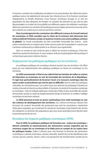 LES DONNÉES NUMÉRIQUES : UN ENJEU D’ÉDUCATION ET DE CITOYENNETÉ – 81
l’inclusion a conduit à la cristallisation du débat et à la concentration des efforts de l’action
publique autour du déploiement nécessaire des infrastructures. Or la fracture numérique
d’équipement se double désormais d’une fracture numérique d’usage et ce sont les
populations les plus éloignées de l’emploi, en situation de précarité ou qui sont les plus
désavantagées sur le plan de l’accessibilité aux différents espaces de médiation numérique
(illetrisme, personnes en situation de handicap, personnes âgées, personnes issues de zones
péri-urbaines ou rurales) qui en sont les premières victimes.
Dans le prolongement des conclusions des différents travaux du Conseil national
du numérique, le CESE considère que la vision de l’e-inclusion doit désormais être
indissociable de l’inclusion sociale, et se penser à travers une action publique continue
et globale. Ce travail considérable qui doit rassembler l’ensemble des acteurs - qu’ils
soient institutionnels ou citoyens pour éviter qu’une partie de la population ne puisse pas
contribuer entièrement au débat public et se retrouve sous-représentée.
Dans un monde où tout incite les gens à utiliser les services numériques, il faut être
attentif au sentiment d’exclusion. Si nous voulons renforcer la participation démocratique, il
ne faut laisser personne à côté du chemin.
Redynamiser les politiques publiques sur les territoires
Les politiques publiques du numérique doivent toucher tous les territoires. Cet effort
passe par une redynamisation des politiques publiques en faveur du numérique sur les
territoires.
Le CESE recommande à l’Etat et aux collectivités territoriales de veiller au soutien
de l’éducation au numérique au sein de l’ensemble des territoires de la République.
Il s’agit tout particulièrement de favoriser l’accès à la ressource numérique dans les
zones rurales et périurbaines qui sont les plus en difficulté. Dans le cadre des politiques
culturelles, les orientations pour une culture pour tous doivent s’accompagner d’actions en
matière d’accueil et d’accès aux lieux dédiés à l’inclusion, la mixité et l’innovation sociale par
le numérique . Cela est indispensable pour rendre plus lisible et plus accessible des projets
d’innovation sociale au stade de l’expérimentation locale et favoriser un meilleur maillage
numérique du territoire national.
Le CESE préconise la mise en œuvre systématique d’un volet numérique au sein
des schémas de développement des territoires. Ces schémas territoriaux doivent être
l’occasion de soutenir l’ensemble des partenaires que sont les associations, notamment
d’éducation populaire, qui investissent le champ du numérique et permettent des formes
de médiations en direction des populations que nous avons précédemment décrites dans
la première partie de cet avis.
Revitaliser les Espaces publiques numériques (EPN)
Pour le CESE, les politiques publiques de formation aux « enjeux du numérique »
doivent combattre la méconnaissance des mécanismes sociaux engendrés par les
nouveaux usages liés au numérique et la faible prise en compte de ces enjeux dans
les politiques locales. Celles-ci doivent pour cela favoriser la diversité des partenaires
(scientifiques, culturels, techniques, sociaux, éducatifs, sportifs etc.) et des bénéficiaires des
services (jeunes, parents, séniors..) dans une perspective de transformation sociale par les
 