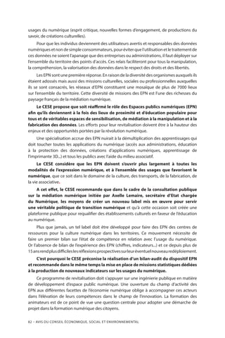 82 – Avis DU CONSEIL ÉCONOMIQUE, SOCIAL ET ENVIRONNEMENTAL
usages du numérique (esprit critique, nouvelles formes d’engagement, de productions du
savoir, de créations culturelles).
Pour que les individus deviennent des utilisateurs avertis et responsables des données
numériquesetnondesimpleconsommateurs,pouréviterquel’utilisationetle traitementde
ces données ne soient l’apanage que des entreprises ou administrations, il faut déployer sur
l’ensemble du territoire des points d’accès. Ces relais faciliteront pour tous la manipulation,
la compréhension, la valorisation des données dans le respect des droits et des libertés.
Les EPN sont une première réponse. En raison de la diversité des organismes auxquels ils
étaient adossés mais aussi des missions culturelles, sociales ou professionnelles auxquelles
ils se sont consacrés, les réseaux d’EPN constituent une mosaïque de plus de 7000 lieux
sur l’ensemble du territoire. Cette diversité de missions des EPN est l’une des richesses du
paysage français de la médiation numérique.
Le CESE propose que soit réaffirmé le rôle des Espaces publics numériques (EPN)
afin qu’ils deviennent à la fois des lieux de proximité et d’éducation populaire pour
tous et de véritables espaces de sensibilisation, de médiation à la manipulation et à la
fabrication des données. Les efforts pour leur revitalisation doivent être à la hauteur des
enjeux et des opportunités portées par la révolution numérique.
Une spécialisation accrue des EPN nuirait à la démultiplication des apprentissages qui
doit toucher toutes les applications du numérique (accès aux administrations, éducation
à la protection des données, créations d’applications numériques, apprentissage de
l’imprimante 3D...) et tous les publics avec l’aide du milieu associatif.
Le CESE considère que les EPN doivent s’ouvrir plus largement à toutes les
modalités de l’expression numérique, et à l’ensemble des usages que favorisent le
numérique, que ce soit dans le domaine de la culture, des transports, de la fabrication, de
la vie associative.
A cet effet, le CESE recommande que dans le cadre de la consultation publique
sur la médiation numérique initiée par Axelle Lemaire, secrétaire d’Etat chargée
du Numérique, les moyens de créer un nouveau label mis en œuvre pour servir
une véritable politique de transition numérique et qu’à cette occasion soit créée une
plateforme publique pour requalifier des établissements culturels en faveur de l’éducation
au numérique.
Plus que jamais, un tel label doit être développé pour faire des EPN des centres de
ressources pour la culture numérique dans les territoires. Ce mouvement nécessite de
faire un premier bilan sur l’état de compétence en relation avec l’usage du numérique.
Or l’absence de bilan de l’expérience des EPN (chiffres, indicateurs...) et ce depuis plus de
15ansrendplusdifficileslesréflexionsprospectivessurleuréventuelnouveauredéploiement.
C’est pourquoi le CESE préconise la réalisation d’un bilan-audit du dispositif EPN
et recommande dans le même temps la mise en place de missions statistiques dédiées
à la production de nouveaux indicateurs sur les usages du numérique.
Ce programme de revitalisation doit s’appuyer sur une ingénierie publique en matière
de développement d’espace public numérique. Une ouverture du champ d’activité des
EPN aux différentes facettes de l’économie numérique oblige à accompagner ces acteurs
dans l’élévation de leurs compétences dans le champ de l’innovation. La formation des
animateurs est de ce point de vue une question centrale pour adopter une démarche de
projet dans la formation numérique des citoyens.
 