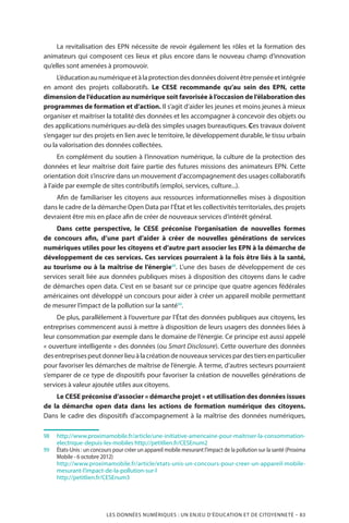LES DONNÉES NUMÉRIQUES : UN ENJEU D’ÉDUCATION ET DE CITOYENNETÉ – 83
La revitalisation des EPN nécessite de revoir également les rôles et la formation des
animateurs qui composent ces lieux et plus encore dans le nouveau champ d’innovation
qu’elles sont amenées à promouvoir.
L’éducationaunumériqueetàlaprotectiondesdonnéesdoiventêtrepenséeetintégrée
en amont des projets collaboratifs. Le CESE recommande qu’au sein des EPN, cette
dimension de l’éducation au numérique soit favorisée à l’occasion de l’élaboration des
programmes de formation et d’action. Il s’agit d’aider les jeunes et moins jeunes à mieux
organiser et maitriser la totalité des données et les accompagner à concevoir des objets ou
des applications numériques au-delà des simples usages bureautiques. Ces travaux doivent
s’engager sur des projets en lien avec le territoire, le développement durable, le tissu urbain
ou la valorisation des données collectées.
En complément du soutien à l’innovation numérique, la culture de la protection des
données et leur maîtrise doit faire partie des futures missions des animateurs EPN. Cette
orientation doit s’inscrire dans un mouvement d’accompagnement des usages collaboratifs
à l’aide par exemple de sites contributifs (emploi, services, culture...).
Afin de familiariser les citoyens aux ressources informationnelles mises à disposition
dans le cadre de la démarche Open Data par l’État et les collectivités territoriales, des projets
devraient être mis en place afin de créer de nouveaux services d’intérêt général.
Dans cette perspective, le CESE préconise l’organisation de nouvelles formes
de concours afin, d’une part d’aider à créer de nouvelles générations de services
numériques utiles pour les citoyens et d’autre part associer les EPN à la démarche de
développement de ces services. Ces services pourraient à la fois être liés à la santé,
au tourisme ou à la maîtrise de l’énergie98
. L’une des bases de développement de ces
services serait liée aux données publiques mises à disposition des citoyens dans le cadre
de démarches open data. C’est en se basant sur ce principe que quatre agences fédérales
américaines ont développé un concours pour aider à créer un appareil mobile permettant
de mesurer l’impact de la pollution sur la santé99
.
De plus, parallèlement à l’ouverture par l’État des données publiques aux citoyens, les
entreprises commencent aussi à mettre à disposition de leurs usagers des données liées à
leur consommation par exemple dans le domaine de l’énergie. Ce principe est aussi appelé
« ouverture intelligente » des données (ou Smart Disclosure). Cette ouverture des données
desentreprisespeutdonnerlieuàlacréationdenouveauxservicespardestiersenparticulier
pour favoriser les démarches de maîtrise de l’énergie. À terme, d’autres secteurs pourraient
s’emparer de ce type de dispositifs pour favoriser la création de nouvelles générations de
services à valeur ajoutée utiles aux citoyens.
Le CESE préconise d’associer « démarche projet » et utilisation des données issues
de la démarche open data dans les actions de formation numérique des citoyens.
Dans le cadre des dispositifs d’accompagnement à la maîtrise des données numériques,
98		http://www.proximamobile.fr/article/une-initiative-americaine-pour-maitriser-la-consommation-
electrique-depuis-les-mobiles http://petitlien.fr/CESEnum2
99		États-Unis : un concours pour créer un appareil mobile mesurant l’impact de la pollution sur la santé (Proxima
Mobile - 6 octobre 2012)
		http://www.proximamobile.fr/article/etats-unis-un-concours-pour-creer-un-appareil-mobile-
mesurant-l’impact-de-la-pollution-sur-l
		http://petitlien.fr/CESEnum3
 