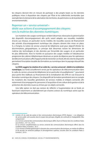 84 – Avis DU CONSEIL ÉCONOMIQUE, SOCIAL ET ENVIRONNEMENTAL
les citoyens devront être en mesure de participer à des projets basés sur les données
publiques mises à disposition des citoyens par l’État et les collectivités territoriales (par
exemple dans le domaine de la valorisation des territoires, du patrimoine ou de la protection
environnementale).
Repenser un « service universel »
dédié aux actions d’accompagnement des citoyens
vers la maîtrise des données numériques
Les mutations des usages numériques rendent désormais nécessaires la pérennisation
des dispositifs d’accompagnement afin qu’ils soient adaptés aux nouvelles modalités
d’accès aux réseaux, en particulier via les mobiles. De nouvelles sources de financement
des activités d’accompagnement numérique des citoyens doivent être mises en place.
Si, à l’origine, la notion de service universel de téléphonie avait pour objectif d’éviter les
discriminations géographiques, ce principe doit désormais inclure les dimensions de
maîtrise des technologies et des données par l’ensemble des usagers et en particulier
les plus défavorisés. Ainsi la montée en puissance des usages mobiles et l’obsolescence
progressive des cabines téléphoniques devenues un poste de dépense pour les opérateurs
de télécommunications offre l’opportunité de réorienter ces fonds afin de créer les dispositifs
permettant l’inscription durable des formations au numérique dans le paysage éducatif des
citoyens.
Le CESE suggère la création d’un volet du « service universel » dédié à la médiation
numérique. Les fonds actuellement versés par les opérateurs de télécommunication dans
le cadre du service universel de téléphonie (et en particulier à la publiphonie)100
pourraient
pour partie être réalloués au financement de la revitalisation des EPN en vue d’assurer la
formation numérique des citoyens. Ces dispositifs de formation prendraient ainsi en compte
les mutations des nouvelles générations de services mobiles et d’objets connectés afin
notamment d’accompagner les personnes à l’acquisition d’une culture de la gestion et de la
protection des données issues ou émises par ces objets connectés.
Une telle option ne doit pas exclure de réfléchir à l’augmentation de ce fonds en
favorisant notamment un abondement par d’autres acteurs du numérique autres que les
opérateurs de télécommunication.
100		L’article L35 du code des postes et des communications électroniques (CPCE) dispose : « Les obligations
de service public sont assurées dans le respect des principes d’égalité, de continuité et d’adaptabilité. Elles
comprennent :
		a) Le service universel des communications électroniques défini, fourni et financé dans les conditions fixées
aux articles L. 35-1 à L. 35-4 ;
		b) Les services complémentaires au service universel des communications électroniques offerts dans les
conditions fixées à l’article L. 35-5 ;
		c) Les missions d’intérêt général dans le domaine des communications électroniques, en matière de défense
et de sécurité, de recherche publique et d’enseignement supérieur, assurées dans les conditions fixées à
l’article L. 35-6 ».
 