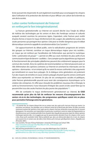 86 – Avis DU CONSEIL ÉCONOMIQUE, SOCIAL ET ENVIRONNEMENTAL
levier puissant de citoyenneté. Ils sont également essentiels pour accompagner les citoyens
dans l’utilisation et la protection des données et pour diffuser une culture de la donnée au
sein de la société.
Lutter contre l’enfermement de l’internet
en renforçant le lien intergénérationnel.
La fracture générationnelle sur Internet est souvent décrite sous l’angle du défaut
de maîtrise des technologies par les seniors et donc des handicaps sociaux et culturels
auxquels seraient soumises les personnes âgées. Cependant, cette fracture peut revêtir
d’autres formes à travers le risque d’enfermement des usagers des plateformes autour des
seules personnes qui partagent leur opinion. Cela peut se révéler dangereux pour le débat
démocratique comme le rappelle le constitutionnaliste Cass Sunstein102
 :
Cet appauvrissement du débat public, voire la radicalisation progressive de certains
des groupes sur Internet, constitue un risque démocratique majeur pour nos sociétés  ;
un risque qui est renforcé par l’accélération de l’information que permet le numérique.
Cette « polarisation de groupe103
 » permet en effet aux seuls membres les plus actifs d’une
communautéenlignededevenir« audibles ».Sanscompterquelesalgorithmesquirégissent
le fonctionnement des principales plateformes peuvent être entièrement opaques pour le
commun des mortels. Ainsi, les systèmes de recommandation sur Internet peuvent avoir un
rôle d’élimination des opinions contraires sur Internet en orientant les internautes vers les
opinions « dominantes » et en évitant qu’ils ne soient là encore confrontés à des arguments
qui remettraient en cause leurs préjugés. Or, le dialogue entre générations est justement
l’un des moyens de remettre en cause certains préjugés d’autant que les seniors continuent
d’être sous-représentés sur Internet. En plus de ses conséquences sociales et politiques,
cette fracture générationnelle pourrait aussi avoir des conséquences économiques sur la
création des entreprises. En effet pour résoudre les problèmes nouveaux liés à l’énergie, la
santé ou l’environnement, il sera nécessaire d’intégrer des savoirs et des savoir-faire qui ne
peuvent être issus des seules fractions les plus jeunes des populations104
.
Afin de combattre le risque d’enfermement générationnel sur internet, le CESE
recommande qu’en plus du fait de renforcer les mesures d’accompagnement des
seniors vis-à-vis des technologies, des programmes spécifiques soient mis en place
pour permettre l’échange entre les générations.
102		« En premier lieu, les citoyens doivent être mis en contact avec des sujets qu’ils n’ont pas choisis par avance. Les
rencontres non prévues, non planifiées sont un élément central de la démocratie elle-même. De telles rencontres
concernent souvent des opinions et des sujets que les citoyens n’ont pas recherchés et que peut-être ils trouvent
dérangeants. Ces rencontres sont importantes en partie pour se prémunir contre les risques de fragmentation ou
d’extrémisme qui sont le résultat prévisible d’une situation dans laquelle des personnes ayant les mêmes opinions
n’échangent qu’entre elles. Je ne suggère pas que les gouvernements devraient forcer les citoyens à être soumis
à des choses qu’ils souhaitent éviter. Mais je prétends que, dans une démocratie digne de ce nom, les citoyens
sont souvent mis en contact avec des idées et des thèmes qu’ils n’ont pas spécifiquement choisis ».Republic.com
(Princeton 2001).
103	 	 Cass Sunstein, The Law of Group Polarization- University Of Chicago Law School 1999.
		http://www.law.uchicago.edu/files/files/91.CRS_.Polarization.pdf
		http://petitlien.fr/CESEnum4
104		Why teaching grandmothers to code isn’t a crazy idea (Washington Post 15/8/2014)
		http://www.washingtonpost.com/blogs/innovations/wp/2014/08/15/why-teaching-
grandmothers-to-code-isnt-a-crazy-idea http://petitlien.fr/CESEnum5
 