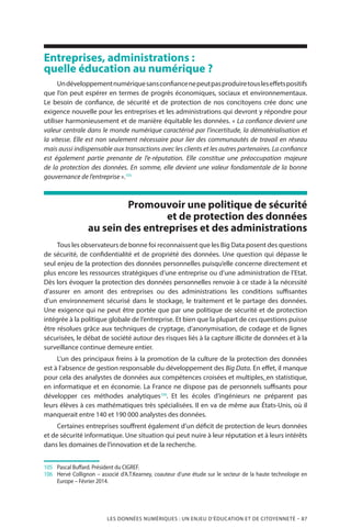 LES DONNÉES NUMÉRIQUES : UN ENJEU D’ÉDUCATION ET DE CITOYENNETÉ – 87
Entreprises, administrations :
quelle éducation au numérique ?
Undéveloppementnumériquesansconfiancenepeutpasproduiretousleseffetspositifs
que l’on peut espérer en termes de progrès économiques, sociaux et environnementaux.
Le besoin de confiance, de sécurité et de protection de nos concitoyens crée donc une
exigence nouvelle pour les entreprises et les administrations qui devront y répondre pour
utiliser harmonieusement et de manière équitable les données. « La confiance devient une
valeur centrale dans le monde numérique caractérisé par l’incertitude, la dématérialisation et
la vitesse. Elle est non seulement nécessaire pour lier des communautés de travail en réseau
mais aussi indispensable aux transactions avec les clients et les autres partenaires. La confiance
est également partie prenante de l’e-réputation. Elle constitue une préoccupation majeure
de la protection des données. En somme, elle devient une valeur fondamentale de la bonne
gouvernance de l’entreprise ».105
Promouvoir une politique de sécurité
et de protection des données
au sein des entreprises et des administrations
Tous les observateurs de bonne foi reconnaissent que les Big Data posent des questions
de sécurité, de confidentialité et de propriété des données. Une question qui dépasse le
seul enjeu de la protection des données personnelles puisqu’elle concerne directement et
plus encore les ressources stratégiques d’une entreprise ou d’une administration de l’Etat.
Dès lors évoquer la protection des données personnelles renvoie à ce stade à la nécessité
d’assurer en amont des entreprises ou des administrations les conditions suffisantes
d’un environnement sécurisé dans le stockage, le traitement et le partage des données.
Une exigence qui ne peut être portée que par une politique de sécurité et de protection
intégrée à la politique globale de l’entreprise. Et bien que la plupart de ces questions puisse
être résolues grâce aux techniques de cryptage, d’anonymisation, de codage et de lignes
sécurisées, le débat de société autour des risques liés à la capture illicite de données et à la
surveillance continue demeure entier.
L’un des principaux freins à la promotion de la culture de la protection des données
est à l’absence de gestion responsable du développement des Big Data. En effet, il manque
pour cela des analystes de données aux compétences croisées et multiples, en statistique,
en informatique et en économie. La France ne dispose pas de personnels suffisants pour
développer ces méthodes analytiques106
. Et les écoles d’ingénieurs ne préparent pas
leurs élèves à ces mathématiques très spécialisées. Il en va de même aux États-Unis, où il
manquerait entre 140 et 190 000 analystes des données.
Certaines entreprises souffrent également d’un déficit de protection de leurs données
et de sécurité informatique. Une situation qui peut nuire à leur réputation et à leurs intérêts
dans les domaines de l’innovation et de la recherche.
105	 	 Pascal Buffard. Président du CIGREF.
106	 	Hervé Collignon – associé d’A.T.Kearney, coauteur d’une étude sur le secteur de la haute technologie en
Europe – Février 2014.
 