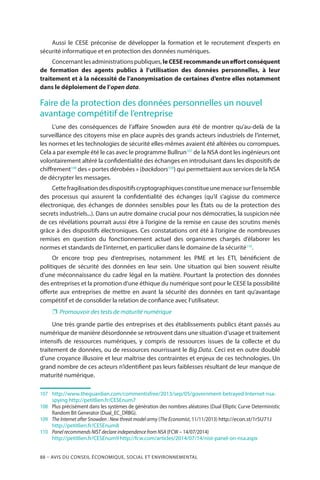 88 – Avis DU CONSEIL ÉCONOMIQUE, SOCIAL ET ENVIRONNEMENTAL
Aussi le CESE préconise de développer la formation et le recrutement d’experts en
sécurité informatique et en protection des données numériques.
Concernantlesadministrationspubliques,leCESErecommandeuneffortconséquent
de formation des agents publics à l’utilisation des données personnelles, à leur
traitement et à la nécessité de l’anonymisation de certaines d’entre elles notamment
dans le déploiement de l’open data.
Faire de la protection des données personnelles un nouvel
avantage compétitif de l’entreprise
L’une des conséquences de l’affaire Snowden aura été de montrer qu’au-delà de la
surveillance des citoyens mise en place auprès des grands acteurs industriels de l’internet,
les normes et les technologies de sécurité elles-mêmes avaient été altérées ou corrompues.
Cela a par exemple été le cas avec le programme Bullrun107
de la NSA dont les ingénieurs ont
volontairement altéré la confidentialité des échanges en introduisant dans les dispositifs de
chiffrement108
des « portes dérobées » (backdoors109
) qui permettaient aux services de la NSA
de décrypter les messages.
Cettefragilisationdesdispositifscryptographiquesconstitueunemenacesurl’ensemble
des processus qui assurent la confidentialité des échanges (qu’il s’agisse du commerce
électronique, des échanges de données sensibles pour les États ou de la protection des
secrets industriels...). Dans un autre domaine crucial pour nos démocraties, la suspicion née
de ces révélations pourrait aussi être à l’origine de la remise en cause des scrutins menés
grâce à des dispositifs électroniques. Ces constatations ont été à l’origine de nombreuses
remises en question du fonctionnement actuel des organismes chargés d’élaborer les
normes et standards de l’internet, en particulier dans le domaine de la sécurité110
.
Or encore trop peu d’entreprises, notamment les PME et les ETI, bénéficient de
politiques de sécurité des données en leur sein. Une situation qui bien souvent résulte
d’une méconnaissance du cadre légal en la matière. Pourtant la protection des données
des entreprises et la promotion d’une éthique du numérique sont pour le CESE la possibilité
offerte aux entreprises de mettre en avant la sécurité des données en tant qu’avantage
compétitif et de consolider la relation de confiance avec l’utilisateur.
❐❐ Promouvoir des tests de maturité numérique
Une très grande partie des entreprises et des établissements publics étant passés au
numérique de manière désordonnée se retrouvent dans une situation d’usage et traitement
intensifs de ressources numériques, y compris de ressources issues de la collecte et du
traitement de données, ou de ressources nourrissant le Big Data. Ceci est en outre doublé
d’une croyance illusoire et leur maîtrise des contraintes et enjeux de ces technologies. Un
grand nombre de ces acteurs n’identifient pas leurs faiblesses résultant de leur manque de
maturité numérique.
107		http://www.theguardian.com/commentisfree/2013/sep/05/government-betrayed-Internet-nsa-
spying http://petitlien.fr/CESEnum7
108	 	Plus précisément dans les systèmes de génération des nombres aléatoires (Dual Elliptic Curve Deterministic
Random Bit Generator (Dual_EC_DRBG).
109		The Internet after Snowden : New threat model army (The Economist, 11/11/2013) http://econ.st/1r5U71J
http://petitlien.fr/CESEnum8
110	 	 Panel recommends NIST declare independence from NSA (FCW – 14/07/2014)
http://petitlien.fr/CESEnum9 http://fcw.com/articles/2014/07/14/nist-panel-on-nsa.aspx
 