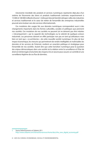 8 – Avis DU CONSEIL ÉCONOMIQUE, SOCIAL ET ENVIRONNEMENTAL
L’économie mondiale des produits et services numériques représente déjà plus d’un
sixième de l’économie des biens et produits traditionnels (estimées respectivement à
15 000 et 100 000 milliards d’euros)5
. Cette part devrait bientôt rattraper celles des industries
et services traditionnels et le cœur de métier de l’ensemble des entreprises industrielles
pourrait ainsi évoluer vers des services informationnels.
Ces mutations des usages liés aux données numériques correspondent aussi à des
changements importants dans les formes culturelles, sociales et politiques que prennent
nos sociétés. Ces mutations de nos sociétés ne peuvent (et ne doivent) pas être induites
« mécaniquement » par la capacité des technologies ou la volonté de quelques acteurs
industriels. Les personnes doivent en effet participer non pas en tant qu’utilisateurs mais
bien en tant que « co-architectes » de cette nouvelle société numérique. En plus de leur
impact économique, les mesures qui permettront de rendre intelligibles et maîtrisables les
données et les services de l’internet, revêtent un caractère politique et stratégique pour
l’ensemble de nos sociétés. Autant dire que cette transition numérique pose la question
des enjeux démocratiques dans une société où la relation entre la surveillance et l’Etat de
droit est réinterrogée à la lumière des moyens mis en œuvre pour assurer un contrôle et une
surveillance légitime de ces flux de données.
5		Source Oxford Economics et Citybank, 2011.
	 http://www.citibank.com/transactionservices/home/docs/the_new_digital_economy.pdf
 