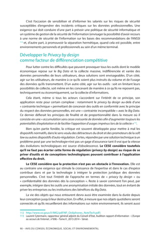 90 – Avis DU CONSEIL ÉCONOMIQUE, SOCIAL ET ENVIRONNEMENTAL
C’est l’occasion de sensibiliser et d’informer les salariés sur les risques de sécurité
susceptibles d’engendrer des incidents critiques sur les données professionnelles. Une
exigence qui doit conduire d’une part à prévoir une politique de sécurité informatique et
un système de gestion de la sécurité de l’information (envisager la possibilité d’avoir recours
à une norme de sécurité de l’information sur les bases des recommandations de l’ANSSI
112
et, d’autre part, à promouvoir la séparation hermétique, quand cela est possible, entre
environnements personnels et professionnels au sein d’un même terminal.
Développer le Privacy by design
comme facteur de différenciation compétitive
Pour lutter contre les difficultés que peuvent provoquer tous les outils dont le modèle
économique repose sur le Big Data et la collecte massive, indifférenciée et variée des
données personnelles de leurs utilisateurs, deux solutions sont envisageables. D’un côté,
agir sur les utilisateurs, de manière à ce qu’ils soient plus instruits du volume et de l’usage
des données qu’ils transmettent. D’un autre côté, agir sur les outils : soit en limitant leurs
possibilités de collecte, soit même en les concevant de manière à ce qu’ils ne reposent pas,
techniquement ou économiquement, sur la collecte d’informations.
Cela étant, même si tous les acteurs s’accordent sur l’intérêt de ce principe, son
application reste pour certain complexe : notamment le privacy by design au-delà d’une
« contrainte technique » permettant de concevoir des outils en conformité avec le principe
du respect des données personnelles, est une « contrainte incompatible » avec le Big Data.
Ce dernier défierait les principes de finalité et de proportionnalité dans la mesure où il
consiste en une « accumulation sans cesse croissante de données afin d’augmenter toujours les
potentialités d’exploitation et de faciliter l’apparition d’usages imprévus lors de la collecte »113
.
Bien qu’en partie fondée, la critique est souvent développée pour mettre à mal les
dispositifs normatifs, dans le sens voulu des détracteurs du droit et des promoteurs de la soft
lawou autres dispositifs d’auto-régulation. Certes, répondre par une solution technique à un
problème posé par une technologie n’est pas un gage d’assurance tant il vrai que la vitesse
des évolutions technologiques est source d’obsolescence. Le CESE considère toutefois
qu’il ne faut pas écarter cette forme de régulation (privacy by design) au risque de se
priver d’outils et de conceptions technologiques pouvant contribuer à l’application
effective du droit.
Le CESE considère que la protection n’est pas un obstacle à l’innovation. Elle est
au contraire une exigence qui stimule la croissance de l’expertise et dans le cas d’espèce
contribue dans et par la technologie à intégrer la protection juridique des données
personnelles. C’est tout l’intérêt de l’approche en termes de «  privacy by design  » ou
« confidentialité des données dès la conception ». Reste à savoir comment l’on peut, par
exemple, intégrer dans les outils une anonymisation initiale des données, tout en évitant de
priver les entreprises ou les institutions des bénéfices du Big Data.
La vie des objets qui nous entourent devra aussi être examinée dans la durée depuis
leur conception jusqu’à leur destruction. En effet, à mesure que nos objets quotidiens seront
connectés et qu’ils recueilleront des informations sur notre environnement, ils seront aussi
112	 	 http://www.ssi.gouv.fr/IMG/pdf/NP_Ordiphones_NoteTech.pdf)
113	 	Laurent Cytermann, rapporteur général adjoint du Conseil d’Etat, Audition rapport d’information – L’Europe
au secours de l’internet , n°696 – Tome II , 2013-2014 – Sénat.
 
