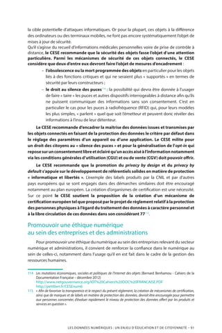 LES DONNÉES NUMÉRIQUES : UN ENJEU D’ÉDUCATION ET DE CITOYENNETÉ – 91
la cible potentielle d’attaques informatiques. Or pour la plupart, ces objets à la différence
des ordinateurs ou des terminaux mobiles, ne font pas encore systématiquement l’objet de
mises à jour de sécurité.
Qu’il s’agisse du recueil d’informations médicales personnelles voire de prise de contrôle à
distance, le CESE recommande que la sécurité des objets fasse l’objet d’une attention
particulière. Parmi les mécanismes de sécurité de ces objets connectés, le CESE
considère que deux d’entre eux devront faire l’objet de mesures d’encadrement :
–– l’obsolescence ou la mort programmée des objets en particulier pour les objets
liés à des fonctions critiques et qui ne seraient plus « supportés » en termes de
sécurité par leurs constructeurs ;
–– le droit au silence des puces114
 : la possibilité qui devra être donnée à l’usager
de faire « taire » les puces et autres dispositifs interrogeables à distance afin qu’ils
ne puissent communiquer des informations sans son consentement. C’est en
particulier le cas pour les puces à radiofréquence (RFID) qui, pour leurs modèles
les plus simples, « parlent » quel que soit l’émetteur et peuvent donc révéler des
informations à l’insu de leur détenteur.
Le CESE recommande d’encadrer la maîtrise des données issues et transmises par
les objets connectés en faisant de la protection des données le critère par défaut dans
le réglage des paramètres d’un appareil ou d’une application. Le CESE milite pour
un droit des citoyens au « silence des puces » et pour la généralisation de l’opt-in qui
reposesurunconsentementlibreetéclairéqu’unaccèsaiséàl’informationnotamment
via les conditions générales d’utilisation (CGU) et ou de vente (CGV) doit pouvoir offrir.
Le CESE recommande que la promotion du privacy by design et du privacy by
default s’appuie sur le développement de référentiels solides en matière de protection
«  informatique et libertés  ». L’exemple des labels produits par la CNIL et par d’autres
pays européens qui se sont engagés dans des démarches similaires doit être encouragé
notamment au plan européen. La création d’organismes de certification est une nécessité.
Sur ce point le CESE soutient la proposition de la création d’un mécanisme de
certification européen tel que proposé par le projet de règlement relatif à la protection
des personnes physiques à l’égard du traitement des données à caractère personnel et
à la libre circulation de ces données dans son considérant 77115
.
Promouvoir une éthique numérique
au sein des entreprises et des administrations
Pour promouvoir une éthique du numérique au sein des entreprises relevant du secteur
numérique et administrations, il convient de renforcer la confiance dans le numérique au
sein de celles-ci, notamment dans l’usage qu’il en est fait dans le cadre de la gestion des
ressources humaines.
114	 	 Les mutations économiques, sociales et politiques de l’Internet des objets (Bernard Benhamou - Cahiers de la
Documentation Française – décembre 2012)
		http://www.netgouvernance.org/IOT%20Cahiers%20DOC%20FRANCAISE.PDF
		http://petitlien.fr/CESEnum6
115		« Afin de favoriser la transparence et le respect du présent règlement, la création de mécanismes de certification,
ainsi que de marques et de labels en matière de protection des données, devrait être encouragée pour permettre
aux personnes concernées d’évaluer rapidement le niveau de protection des données offert par les produits et
services en question ».
 