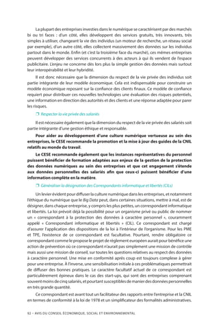 92 – Avis DU CONSEIL ÉCONOMIQUE, SOCIAL ET ENVIRONNEMENTAL
La plupart des entreprises investies dans le numérique se caractérisent par des marchés
bi ou tri faces  : d’un côté, elles développent des services gratuits, très innovants, très
simples à utiliser, changeant la vie des individus (un moteur de recherche, un réseau social
par exemple), d’un autre côté, elles collectent massivement des données sur les individus
partout dans le monde. Enfin (et c’est la troisième face du marché), ces mêmes entreprises
peuvent développer des services concurrents à des acteurs à qui ils vendent de l’espace
publicitaire. L’enjeu ne concerne dès lors plus la simple gestion des données mais surtout
leur interopérabilité et leur hybridité.
Il est donc nécessaire que la dimension du respect de la vie privée des individus soit
partie intégrante de leur modèle économique. Cela est indispensable pour construire un
modèle économique reposant sur la confiance des clients finaux. Ce modèle de confiance
requiert pour distribuer ces nouvelles technologies une évaluation des risques potentiels,
une information en direction des autorités et des clients et une réponse adaptée pour parer
les risques.
❐❐ Respecter la vie privée des salariés
Il est nécessaire également que la dimension du respect de la vie privée des salariés soit
partie intégrante d’une gestion éthique et responsable.
Pour aider au développement d’une culture numérique vertueuse au sein des
entreprises, le CESE recommande la promotion et la mise à jour des guides de la CNIL
relatifs au monde du travail.
Le CESE recommande également que les instances représentatives du personnel
puissent bénéficier de formation adaptées aux enjeux de la gestion de la protection
des données numériques au sein des entreprises et que cet engagement s’étende
aux données personnelles des salariés afin que ceux-ci puissent bénéficier d’une
information complète en la matière.
❐❐ Généraliser la désignation des Correspondants informatique et libertés (CILs)
Un levier évident pour diffuser la culture numérique dans les entreprises, et notamment
l’éthique du numérique que le Big Data peut, dans certaines situations, mettre à mal, est de
désigner, dans chaque entreprise, y compris les plus petites, un correspondant informatique
et libertés. La loi prévoit déjà la possibilité pour un organisme privé ou public de nommer
un «  correspondant à la protection des données à caractère personnel  », couramment
appelé «  Correspondant informatique et libertés  » (CIL). Ce correspondant est chargé
d’assurer l’application des dispositions de la loi à l’intérieur de l’organisme. Pour les PME
et TPE, l’existence de ce correspondant est facultative. Pourtant, rendre obligatoire ce
correspondant comme le propose le projet de règlement européen aurait pour bénéfice une
action de prévention où ce correspondant n’aurait pas simplement une mission de contrôle
mais aussi une mission de conseil, sur toutes les questions relatives au respect des données
à caractère personnel. Une mise en conformité après coup est toujours complexe à gérer
pour une entreprise. À l’inverse, une sensibilisation initiale à ces problématiques permettrait
de diffuser des bonnes pratiques. Le caractère facultatif actuel de ce correspondant est
particulièrement épineux dans le cas des start-ups, qui sont des entreprises comprenant
souventmoinsdecinqsalariés,etpourtantsusceptiblesdemanierdesdonnéespersonnelles
en très grande quantité.
Ce correspondant est avant tout un facilitateur des rapports entre l’entreprise et la CNIL
en termes de conformité à la loi de 1978 et un simplificateur des formalités administratives.
 