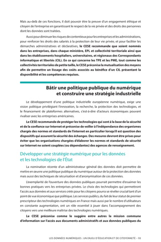 LES DONNÉES NUMÉRIQUES : UN ENJEU D’ÉDUCATION ET DE CITOYENNETÉ – 93
Mais au-delà de ces fonctions, il doit pouvoir être la preuve d’un engagement éthique et
citoyen de l’entreprise en garantissant le respect de la vie privée et des droits des personnes
dont les données sont traitées.
Aussipourdiminuerlesrisquesdecontentieuxpourlesentreprisesetlesadministrations,
pour renforcer les droits des salariés à la protection de leur vie privée, et pour faciliter les
démarches administratives et déclaratives, le CESE recommande que soient nommés
dans les entreprises, dans chaque ministère, EPL et collectivité territoriale ainsi que
dans les établissements hospitaliers, universitaires, et régionaux des Correspondants
informatique et libertés (CIL). En ce qui concerne les TPE et les PME, tout comme les
collectivitésterritorialesdepetitetaille,leCESEpréconiselamutualisationdesmoyens
afin de permettre un lissage des coûts associés au bénéfice d’un CIL présentant la
disponibilité et les compétences requises.
Bâtir une politique publique du numérique
et construire une stratégie industrielle
Le développement d’une politique industrielle européenne numérique, exige une
vision politique privilégiant l’innovation, la recherche, la protection des technologies, et
le financement de plateformes alternatives, c’est-à-dire d’acteurs économiques pouvant
rivaliser avec les entreprises américaines.
Le CESE recommande de protéger les technologies qui sont à la base de la sécurité
et de la confiance sur Internet et préconise de veiller à l’indépendance des organismes
chargés des normes et standards de l’internet en particulier lorsqu’il est question des
dispositifs qui assurent la sécurité des échanges. Des mesures devront être prises pour
éviter que les organisations chargées d’élaborer les normes et standards de sécurité
sur Internet ne soient couplées (ou dépendantes) des agences de renseignement.
Développer une stratégie numérique pour les données
et les technologies de l’État 
La nomination récente d’un administrateur général des données doit permettre de
mettre en œuvre une politique publique du numérique autour de la protection des données
mais aussi des techniques de sécurisation et d’anonymisation de ces données.
L’exemplarité de l’ouverture des données publiques pourrait permettre d’essaimer les
bonnes pratiques vers les entreprises privées. Le choix des technologies qui permettront
l’accès aux données et aux services créés pour les citoyens pourra se révéler crucial tant d’un
point de vue économique que politique. Les services publics, du fait de leur statut de premier
prescripteur des technologies numériques en France mais aussi par le nombre d’utilisateurs
en constante augmentation, ont un rôle essentiel à jouer dans l’accompagnement des
citoyens vers une meilleure maîtrise des technologies numériques.
Le CESE préconise comme le suggère entre autres la mission commune
d’information sur l’accès aux documents administratifs et aux données publiques du
 