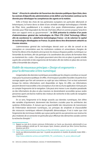 94 – Avis DU CONSEIL ÉCONOMIQUE, SOCIAL ET ENVIRONNEMENTAL
Sénat116
d’inscrire le calendrier de l’ouverture des données publiques Open Data, dans
les contrats d’objectifs des administrations et de définir une formation continue sur la
donnée pour développer les compétences des agents en la matière.
Enfin à l’instar des choix de nos partenaires européens (en particulier allemands et
britanniques), la France devra se doter d’une véritable stratégie technologique à l’échelle
de l’État. Ainsi, parallèlement à la création d’un poste d’Administrateur général des
données pour l’État (équivalent du titre de Chief data officer) et comme propose Tariq Krim
dans son rapport remis au gouvernement117
, le CESE préconise la création d’un poste
d’administrateur général des technologies de l’État CTO (Chief Technology Officer)
afin de coordonner la « plateforme technologique France » et de valoriser le capital
de technologies développées en France. Ce poste devra être directement rattaché au
Premier ministre.
L’administrateur général des technologies devrait avoir un rôle de conseil et de
conception en concertation avec les institutions scolaires et universitaires chargées de
former les élèves et les étudiants ainsi qu’avec les réseaux d’espaces publics numériques sur
l’ensemble du territoire, afin de participer à la coordination des actions de formation liées
au maniement du « code ». Des projets pourraient ainsi être mis en place à grande échelle
auprès des universités et des organismes de formation afin de mettre en place des services
utiles à l’ensemble des citoyens.
Etablir de nouveaux principes « Design et ergonomie »
pour la démocratie à l’ère numérique
L’organisation des données numériques accessibles par les citoyens constitue un nouvel
enjeu pour la puissance publique. En effet, s’il est toujours possible d’accéder à la partie d’un
ouvrage papier que l’on sait consacrer au sujet qui vous intéresse, il en va tout autrement
lorsque les mêmes informations sont disponibles en ligne. En effet, ces informations
peuvent devenir inaccessibles si les concepteurs d’un site ou d’une application n’ont pas pris
en compte l’ergonomie de la navigation. Cela peut ainsi mener à une situation paradoxale
où des informations de plus en plus massives ne deviendraient accessibles qu’aux seules
personnes ayant une bonne maîtrise des moteurs de recherche et des outils de navigation
dans l’information.
En ce sens, l’ergonomie et le design associés aux données numériques, loin d’être
des variables d’ajustement, deviennent des fonctions cruciales pour les architectes des
systèmes d’information. À mesure que la quasi-totalité des mécanismes de transmission
de l’information deviennent numériques, ces principes de simplicité et d’accessibilité
des ressources numériques relèvent d’impératifs démocratiques. Il est à noter que c’est
l’ergonomie des terminaux mobiles qui a pour partie permis aux personnes aux revenus les
plus modestes de se connecter en particulier pour effectuer des démarches sociales comme
la recherche d’emploi118
116	 Rapport au nom de la mission commune d’information sur l’accès aux documents administratifs et aux
données publiques présidé par M. Jean-Jacques Hyest, Sénateur, présenté par Mme Corinne Bouchoux,
Sénatrice, juin 2014.
117	 	http://www.redressement-productif.gouv.fr/files/20140306_rapport_tariq_krim.pdf
118	 	 L’accès aux télécommunications pour tous : la parole aux personnes en situation de précarité, étude ANSA –
avril 2012)
		http://www.solidarites-actives.com/pdf/ANSA_TIC_contribution_15_acces_telecoms.pdf
 