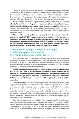 LES DONNÉES NUMÉRIQUES : UN ENJEU D’ÉDUCATION ET DE CITOYENNETÉ – 95
De plus, les spécificités actuelles des terminaux mobiles rendent souvent nécessaires
la simplification des informations affichées en particulier sous forme graphique pour les
données numériques. Cette visualisation des données (ou datavisualisation) peut à son tour
devenir un facteur d’exclusion voire de manipulation des informations présentées suivant
les choix « éditoriaux » des personnes qui mettent à disposition ces représentations.
Aussi le CESE préconise qu’un organisme indépendant établisse chaque année un
bilan de l’accessibilité et de l’ergonomie des ressources informationnelles en vue de
faciliterleursmisesàdispositiondescitoyensparlesorganismespublics.Cetorganisme
établira à intervalles réguliers des recommandations concernant ressources et services
existants ainsi que des pistes technologiques et ergonomiques, pour les concepteurs de
ressources nouvelles.
Afin de rendre accessibles l’ensemble des services dédiés aux citoyens sur les
plateformes mobiles, le CESE recommande que les organismes publics qui mettront
en place de nouveaux services à destination des citoyens veillent à ce qu’ils soient
accessibles sur les terminaux mobiles en priorité sous forme de sites web mobiles
(en particulier avec les technologies HTML5) ou à défaut sous formes d’applications
natives accessibles via les principaux systèmes d’exploitation mobiles.
Développer une politique publique du numérique
articulée à une politique industrielle
en faveur notamment des jeunes « pousses ».
Une politique publique et industrielle du numérique doit reposer sur la nécessité de
faire évoluer l’ensemble des entreprises vers une culture du numérique leur permettant de
se développer au sein de ce nouveau paradigme que représente le numérique. Mais il est
également essentiel de permettre l’émergence de « jeunes entreprises » dans le domaine du
numérique, ce qui implique une réflexion par filières.
Considérantquel’ensembledessecteurs(industrie,agriculture,services,artisanat,
associations...) est concerné par la révolution numérique et l’enjeu du traitement des
données, le CESE encourage la mise en œuvre concrète de cette évolution dans les
contrats de filière, pour celles consacrées au numérique mis en place dans le cadre
du Conseil national de l’industrie et qui associent les organisations syndicales et les
entreprises.
L’innovation n’est pas hors sol : les nouveaux produits et services rentrent dans la vie des
citoyens, dans l’école, dans la rue. La captation des données d’usage ne suffit pas à rendre
compte des interactions sociales complexes. Nous devons repenser la diffusion d’une culture
de l’innovation et d’une culture de la donnée dans une perspective de co-construction de
savoirs. Les réalisations matérielles permises par le numérique s’intègrent dans la ville et
ont vocation à propager la culture numérique et sont le symbole de l’importance que l’on
donne à l’innovation, à l’esprit d’entreprise, à la créativité, au retour vers le physique et le réel
(machines-outils, imprimantes 3D...).
Dans la France d’après-guerre, les MJC ont été créées pour signifier l’importance de
l’éducation populaire et du développement culturel. Dans les années 2010, on a créé les
FabLabs pour signifier l’importance de l’acculturation numérique de la société. Des réseaux
comme celui des cantines qui a vu le jour en 2008 contribuent à cette dynamique, tout
autant que les lieux de coworking, privés, associatifs, municipaux, les réseaux d’innovation
 