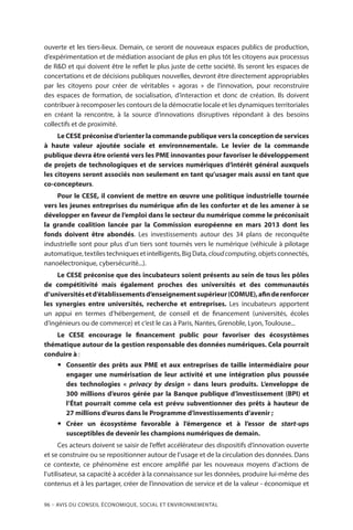 96 – Avis DU CONSEIL ÉCONOMIQUE, SOCIAL ET ENVIRONNEMENTAL
ouverte et les tiers-lieux. Demain, ce seront de nouveaux espaces publics de production,
d’expérimentation et de médiation associant de plus en plus tôt les citoyens aux processus
de RD et qui doivent être le reflet le plus juste de cette société. Ils seront les espaces de
concertations et de décisions publiques nouvelles, devront être directement appropriables
par les citoyens pour créer de véritables «  agoras  » de l’innovation, pour reconstruire
des espaces de formation, de socialisation, d’interaction et donc de création. Ils doivent
contribuer à recomposer les contours de la démocratie locale et les dynamiques territoriales
en créant la rencontre, à la source d’innovations disruptives répondant à des besoins
collectifs et de proximité.
Le CESE préconise d’orienter la commande publique vers la conception de services
à haute valeur ajoutée sociale et environnementale. Le levier de la commande
publique devra être orienté vers les PME innovantes pour favoriser le développement
de projets de technologiques et de services numériques d’intérêt général auxquels
les citoyens seront associés non seulement en tant qu’usager mais aussi en tant que
co-concepteurs.
Pour le CESE, il convient de mettre en œuvre une politique industrielle tournée
vers les jeunes entreprises du numérique afin de les conforter et de les amener à se
développer en faveur de l’emploi dans le secteur du numérique comme le préconisait
la grande coalition lancée par la Commission européenne en mars 2013 dont les
fonds doivent être abondés. Les investissements autour des 34 plans de reconquête
industrielle sont pour plus d’un tiers sont tournés vers le numérique (véhicule à pilotage
automatique, textiles techniques et intelligents, Big Data, cloudcomputing, objets connectés,
nanoélectronique, cybersécurité...).
Le CESE préconise que des incubateurs soient présents au sein de tous les pôles
de compétitivité mais également proches des universités et des communautés
d’universitésetd’établissementsd’enseignementsupérieur(COMUE),afinderenforcer
les synergies entre universités, recherche et entreprises. Les incubateurs apportent
un appui en termes d’hébergement, de conseil et de financement (universités, écoles
d’ingénieurs ou de commerce) et c’est le cas à Paris, Nantes, Grenoble, Lyon, Toulouse...
Le CESE encourage le financement public pour favoriser des écosystèmes
thématique autour de la gestion responsable des données numériques. Cela pourrait
conduire à :
yy Consentir des prêts aux PME et aux entreprises de taille intermédiaire pour
engager une numérisation de leur activité et une intégration plus poussée
des technologies «  privacy by design  » dans leurs produits. L’enveloppe de
300 millions d’euros gérée par la Banque publique d’investissement (BPI) et
l’État pourrait comme cela est prévu subventionner des prêts à hauteur de
27 millions d’euros dans le Programme d’investissements d’avenir ;
yy Créer un écosystème favorable à l’émergence et à l’essor de start-ups
susceptibles de devenir les champions numériques de demain.
Ces acteurs doivent se saisir de l’effet accélérateur des dispositifs d’innovation ouverte
et se construire ou se repositionner autour de l’usage et de la circulation des données. Dans
ce contexte, ce phénomène est encore amplifié par les nouveaux moyens d’actions de
l’utilisateur, sa capacité à accéder à la connaissance sur les données, produire lui-même des
contenus et à les partager, créer de l’innovation de service et de la valeur - économique et
 