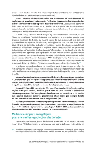 LES DONNÉES NUMÉRIQUES : UN ENJEU D’ÉDUCATION ET DE CITOYENNETÉ – 97
sociale - selon d’autres modèles. Les offres autoproduites venant concurrencer l’économie
installée, le besoin d’expérimenter se fait plus prégnant.
Le CESE soutient les initiatives autour des plateformes de types concours ou
challenges qui contribuent notamment à l’utilisation des données, leur normalisation
et donc à la restauration des capacités d’agir des utilisateurs. Ces dispositifs répondent
à des objectifs de rétablissement de la confiance, de transparence et de responsabilité,
des principes clés de l’action politique, mais aussi de revitalisation de la vie citoyenne et
d’émergence de nouvelles formes de participation.
Le CESE souligne l’intérêt des challenges Big Data coordonnés notamment par Cap
Digital. La plateforme Cap Digital propose une médiation à forte valeur ajoutée entre
ceux qui expriment des besoins du marché autour de leurs données, et ceux qui sont
porteurs de technologies et de solutions  ; elle s’appuie sur une structure assez souple
pour intégrer les contextes particuliers (typologie, volume des données, modalités et
rythmes du changement, partage de la propriété intellectuelle), modulant des partenaires
technologiques, d’animation, des fournisseurs d’infrastructures et de données. Le pôle de
compétitivité met également son expertise de mise en relation qualifiée pour rassembler
grands comptes et start-ups sur des formats innovants dans le but de faire émerger des offres
de services nouvelles. L’exemple du concours AACC Cap Digital Startup Project a associé une
start-up innovante et une agence de conseil en communication sur un modèle collaboratif
et a conduit depuis sa création à l’émergence de prototypes et de services innovants.119
La politique nationale en faveur du numérique passe également par un effort de
recherche sur les enjeux sociétaux de l’économie du numérique notamment en matière de
coût-bénéfices de certaines applications dans le domaine de l’énergie, des transports ou de
la santé.
Alorsquelesgéantsextracommunautairesd’Internetéchappentàtouterégulation,
leCESEconsidèrequ’ilesturgentde depromouvoirl’innovationtechnologiquecomme
moteur de la compétitivité de l’industrie numérique européenne et de travailler sur le
rééquilibrage des obligations et des profits dans la chaîne de valeur.
Relayant l’avis du CES européen Société numérique : accès, éducation ; formation,
emploi, outils pour l’égalité, des 9-10 juillet 2014, le CESE soutient la proposition
d’encouragement des PME européennes dans le secteur du numérique et du soutien
aux «  jeunes pousses  » autour de programmes à haut risque par exemple dans le
secteur de la santé dans le cadre de la stratégie numérique.
Le CESE appelle comme son homologue européen à un « renforcement du soutien
financier » et partage la déception du CES européen « concernant la forte réduction du
budget alloué à la stratégie numérique pour la période 2014-2020, qui est passé d’une
proposition initiale de 9,2 milliards d’euros à 1,14 milliard d’euros ».
Maîtriser les impacts énergétiques
pour une meilleure protection des données
Aujourd’hui il est difficile d’avoir des données exhaustives sur les impacts des data
center. Selon l’ONG Greenpeace, la transparence n’est pas la règle dans cette activité et,
119		 (Plusde120projetsdeRD,dontdesprojetscollaboratifsrassemblantacteursacadémiques,grandscomptes
et start-ups, autour de la donnée ont également été labellisés et financés par Cap Digital depuis sa création ).
 
