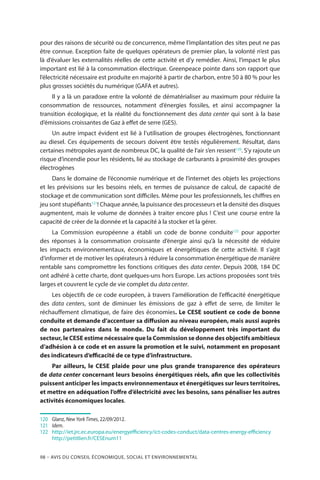98 – Avis DU CONSEIL ÉCONOMIQUE, SOCIAL ET ENVIRONNEMENTAL
pour des raisons de sécurité ou de concurrence, même l’implantation des sites peut ne pas
être connue. Exception faite de quelques opérateurs de premier plan, la volonté n’est pas
là d’évaluer les externalités réelles de cette activité et d’y remédier. Ainsi, l’impact le plus
important est lié à la consommation électrique. Greenpeace pointe dans son rapport que
l’électricité nécessaire est produite en majorité à partir de charbon, entre 50 à 80 % pour les
plus grosses sociétés du numérique (GAFA et autres).
Il y a là un paradoxe entre la volonté de dématérialiser au maximum pour réduire la
consommation de ressources, notamment d’énergies fossiles, et ainsi accompagner la
transition écologique, et la réalité du fonctionnement des data center qui sont à la base
d’émissions croissantes de Gaz à effet de serre (GES).
Un autre impact évident est lié à l’utilisation de groupes électrogènes, fonctionnant
au diesel. Ces équipements de secours doivent être testés régulièrement. Résultat, dans
certaines métropoles ayant de nombreux DC, la qualité de l’air s’en ressent120
. S’y rajoute un
risque d’incendie pour les résidents, lié au stockage de carburants à proximité des groupes
électrogènes
Dans le domaine de l’économie numérique et de l’internet des objets les projections
et les prévisions sur les besoins réels, en termes de puissance de calcul, de capacité de
stockage et de communication sont difficiles. Même pour les professionnels, les chiffres en
jeu sont stupéfiants121
! Chaque année, la puissance des processeurs et la densité des disques
augmentent, mais le volume de données à traiter encore plus ! C’est une course entre la
capacité de créer de la donnée et la capacité à la stocker et la gérer.
La Commission européenne a établi un code de bonne conduite122
pour apporter
des réponses à la consommation croissante d’énergie ainsi qu’à la nécessité de réduire
les impacts environnementaux, économiques et énergétiques de cette activité. Il s’agit
d’informer et de motiver les opérateurs à réduire la consommation énergétique de manière
rentable sans compromettre les fonctions critiques des data center. Depuis 2008, 184 DC
ont adhéré à cette charte, dont quelques-uns hors Europe. Les actions proposées sont très
larges et couvrent le cycle de vie complet du data center.
Les objectifs de ce code européen, à travers l’amélioration de l’efficacité énergétique
des data centers, sont de diminuer les émissions de gaz à effet de serre, de limiter le
réchauffement climatique, de faire des économies. Le CESE soutient ce code de bonne
conduite et demande d’accentuer sa diffusion au niveau européen, mais aussi auprès
de nos partenaires dans le monde. Du fait du développement très important du
secteur, le CESE estime nécessaire que la Commission se donne des objectifs ambitieux
d’adhésion à ce code et en assure la promotion et le suivi, notamment en proposant
des indicateurs d’efficacité de ce type d’infrastructure.
Par ailleurs, le CESE plaide pour une plus grande transparence des opérateurs
de data center concernant leurs besoins énergétiques réels, afin que les collectivités
puissent anticiper les impacts environnementaux et énergétiques sur leurs territoires,
et mettre en adéquation l’offre d’électricité avec les besoins, sans pénaliser les autres
activités économiques locales.
120	 	Glanz, New York Times, 22/09/2012.
121		Idem.
122		http://iet.jrc.ec.europa.eu/energyefficiency/ict-codes-conduct/data-centres-energy-efficiency
		http://petitlien.fr/CESEnum11
 
