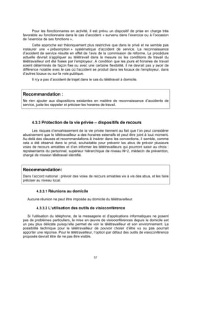 Pour les fonctionnaires en activité, il est prévu un dispositif de prise en charge très
favorable au fonctionnaire dans le cas d’accident « survenu dans l’exercice ou à l’occasion
de l’exercice de ses fonctions ».
       Cette approche est théoriquement plus restrictive que dans le privé et ne semble pas
instaurer une « présomption » systématique d’accident de service. La reconnaissance
d’accident de service résulte en effet de l’avis de la commission de réforme. La procédure
actuelle devrait s’appliquer au télétravail dans la mesure où les conditions de travail du
télétravailleur ont été fixées par l’employeur. A condition que les jours et horaires de travail
soient déterminés de façon fixe ou avec une certaine flexibilité, il ne devrait pas y avoir de
différence notable avec le cas où l’accident se produit dans les locaux de l’employeur, dans
d’autres locaux ou sur la voie publique.
     Il n’y a pas d’accident de trajet dans le cas du télétravail à domicile.



Recommandation :
Ne rien ajouter aux dispositions existantes en matière de reconnaissance d’accidents de
service, juste les rappeler et préciser les horaires de travail.




     4.3.3 Protection de la vie privée – dispositifs de recours

      Les risques d’envahissement de la vie privée tiennent au fait que l’on peut considérer
abusivement que le télétravailleur a des horaires extensifs et peut être joint à tout moment.
Au-delà des clauses et recommandations à insérer dans les conventions, il semble, comme
cela a été observé dans le privé, souhaitable pour prévenir les abus de prévoir plusieurs
voies de recours amiables et d’en informer les télétravailleurs qui pourront saisir au choix :
représentants du personnel, supérieur hiérarchique de niveau N+2, médecin de prévention,
chargé de mission télétravail identifié.



Recommandation:
Dans l’accord national : prévoir des voies de recours amiables vis à vis des abus, et les faire
préciser au niveau local.


        4.3.3.1 Réunions au domicile

   Aucune réunion ne peut être imposée au domicile du télétravailleur.

        4.3.3.2 L’utilisation des outils de visioconférence

   Si l’utilisation du téléphone, de la messagerie et d’applications informatiques ne posent
pas de problèmes particuliers, la mise en œuvre de visioconférences depuis le domicile est
un peu plus délicate puisqu’elle permet de voir le télétravailleur et son environnement. La
possibilité technique pour le télétravailleur de pouvoir choisir d’être vu ou pas pourrait
apporter une réponse. Pour le télétravailleur, l’option par défaut des outils de visioconférence
proposés devrait être de ne pas être visible.




                                               57
 