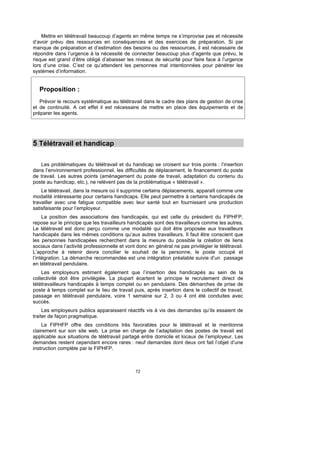 Mettre en télétravail beaucoup d’agents en même temps ne s’improvise pas et nécessite
d’avoir prévu des ressources en conséquences et des exercices de préparation. Si par
manque de préparation et d’estimation des besoins ou des ressources, il est nécessaire de
répondre dans l’urgence à la nécessité de connecter beaucoup plus d’agents que prévu, le
risque est grand d’être obligé d’abaisser les niveaux de sécurité pour faire face à l’urgence
lors d’une crise. C’est ce qu’attendent les personnes mal intentionnées pour pénétrer les
systèmes d’information.


   Proposition :
   Prévoir le recours systématique au télétravail dans le cadre des plans de gestion de crise
et de continuité. A cet effet il est nécessaire de mettre en place des équipements et de
préparer les agents.




5 Télétravail et handicap

   Les problématiques du télétravail et du handicap se croisent sur trois points : l’insertion
dans l’environnement professionnel, les difficultés de déplacement, le financement du poste
de travail. Les autres points (aménagement du poste de travail, adaptation du contenu du
poste au handicap, etc.), ne relèvent pas de la problématique « télétravail ».
    Le télétravail, dans la mesure où il supprime certains déplacements, apparaît comme une
modalité intéressante pour certains handicaps. Elle peut permettre à certains handicapés de
travailler avec une fatigue compatible avec leur santé tout en fournissant une production
satisfaisante pour l’employeur.
     La position des associations des handicapés, qui est celle du président du FIPHFP,
repose sur le principe que les travailleurs handicapés sont des travailleurs comme les autres.
Le télétravail est donc perçu comme une modalité qui doit être proposée aux travailleurs
handicapés dans les mêmes conditions qu’aux autres travailleurs. Il faut être conscient que
les personnes handicapées recherchent dans la mesure du possible la création de liens
sociaux dans l’activité professionnelle et vont donc en général ne pas privilégier le télétravail.
L’approche à retenir devra concilier le souhait de la personne, le poste occupé et
l’intégration. La démarche recommandée est une intégration préalable suivie d’un passage
en télétravail pendulaire.
    Les employeurs estiment également que l’insertion des handicapés au sein de la
collectivité doit être privilégiée. La plupart écartent le principe le recrutement direct de
télétravailleurs handicapés à temps complet ou en pendulaire. Des démarches de prise de
poste à temps complet sur le lieu de travail puis, après insertion dans le collectif de travail,
passage en télétravail pendulaire, voire 1 semaine sur 2, 3 ou 4 ont été conduites avec
succès.
     Les employeurs publics apparaissent réactifs vis à vis des demandes qu’ils essaient de
traiter de façon pragmatique.
    Le FIPHFP offre des conditions très favorables pour le télétravail et le mentionne
clairement sur son site web. La prise en charge de l’adaptation des postes de travail est
applicable aux situations de télétravail partagé entre domicile et locaux de l’employeur. Les
demandes restent cependant encore rares : neuf demandes dont deux ont fait l’objet d’une
instruction complète par le FIPHFP.



                                               72
 