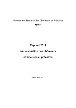 Mouvement National des Chômeurs et Précaires
                    MNCP




              Rapport 2011

      sur la situation des chômeurs

         chômeuses et précaires




                Paris, avril 2012
 