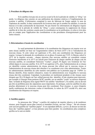 2. Procédure de diligence due

             Si le satellite n'est pas mis en service avant la fin de la période de validité, le “filing” est
perdu. La diligence due consiste en une publication des données relatives à l’implémentation du
système à satellite. L'information comprend le nom du fabricant de l'engin spatial, le nom de
l'opérateur du satellite, la date contractuelle de livraison ainsi que le nombre de satellites, le nom du
lanceur et la date contractuelle de lancement. Ne pas fournir les informations de diligence requise
avant la fin de la période de validité du “filing” a pour conséquence la suppression du réseau
satellite de la liste des systèmes soumis pour la coordination ou la notification, et celui-ci n'est plus
pris en compte pour l'application des coordinations et des procédures d'enregistrement pour les
autres réseaux.



3. Détermination et besoin de coordination

            Le seuil permettant de déterminer si la coordination des fréquences est requise avec un
autre réseau satellite est basé sur l’augmentation relative de bruit (ΔT/T ) lié à l’introduction du
nouveau réseau. Si cette valeur est supérieure à 6%, alors une coordination des fréquences est
requise. Lorsque la demande de coordination est en phase d’examen par l’UIT, le Bureau calcul le
ΔT/T de la manière suivante : chaque émission d'un nouveau satellite est considérée comme
l'émission interférente et le ΔT/T est calculé pour l'émission de chaque satellite de chaque coté du
nouveau satellite, en considérant l'émission “voulue”, jusqu'à 30 degrés vers l'extérieur de l'arc
orbital depuis le nouveau satellite. Si le ΔT/T est supérieur à 6%, alors l'administration de ce réseau
est identifiée comme administration du réseau pouvant être affecté par le nouveau réseau et
l'administration du nouveau réseau doit chercher à se coordonner avec cette administration. Toutes
les administrations identifiées de cette manière sont publiées sur la première page de l'APS4. Le
Bureau identifie, d'une manière exhaustive, toutes les administrations avec lesquelles le nouveau
réseau doit être coordonné. Cependant, la procédure est inutilement prudente et des réseaux aussi
éloignés que 20 à 30 degrés sur l'arc orbital peuvent être identifier. (Cette situation peut intervenir,
par exemple si l'énergie d'une porteuse SCPC sensible, sur un satellite “voulu” se retrouve dispersée
dans la bande de fréquence d'un signal FM/TV du satellite “interfèrent”). En réalité, cela ne devrait
pas être un problème pour des séparations aussi importantes. En pratique, seuls les satellites les plus
proches déterminent si le nouveau réseau peut être coordonné. Pour résumer, si, pour n'importe
quelle combinaison des émissions voulue et interférente, la valeur du ΔT/T excède 6%, alors une
coordination des fréquence est requise.



4. Satellites papiers
             Le processus des “filings” a parfois été employé de manière abusive et de nombreux
réseaux, pour lesquels aucun plan concret et immédiat n'existe, ont leur “filings”. De tels réseaux
sont souvent qualifiés de “satellites papier”. Il est cependant difficile, a priori, de dresser un état des
lieux des “satellites papiers”, et leur présence peut faire paraître les coordinations plus complexes
qu'elles ne le sont en réalité.




                                                   11/ 45
 