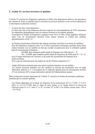 C. Article 21: services terrestres et spatiaux


L'Article 21 concerne les fréquences supérieures à 1GHz et les dispositions relatives aux puissances
des stations de Terre ou spatiales (que ce soit pour les services terrestres ou les services spatiaux) et
se décompose en plusieurs sections :

–   le choix des sites et des fréquences;
    Le choix des sites et des fréquences doivent respecter les recommandations de l'UIT concernant
    les séparations géographiques entre les stations terrestres et les stations spatiales.
    Concernant les bandes de fréquences comprises entre 10 et 15 GHz, l'écart angulaire minimum
    entre l’axe de rayonnement maximal d’une station terrestre et l’orbite des satellites
    géostationnaires est de 1,5°.

–   les limites de puissances d'émission des stations terriennes associées à un réseau de satellites;
    Pour des fréquences comprises entre 1 et 15 GHz, la puissance isotropique rayonnée émise d'une
    station terrienne vers un satellite ne doit pas excéder (excepté pour pour la recherche spatiale
    pour les transmissions lointaines),
                 +40 dBW dans n'importe quelle bande de fréquence de 4 kHz pour θ < 0°
                 +40 + 3θ dBW dans n'importe quelle bande de fréquences de 4 kHz pour 0° < θ < 5°
    avec θ l'angle d'élévation de l’horizon vu du centre de rayonnement de l'antenne de la
    station terrienne.
    Il n'y a pas de restriction pour des angles de site de l’horizon supérieurs à 5°.

–   l'angle d'élévation minimum pour une station terrienne émettant vers un satellite ;
    Les stations terrestres émettant vers des satellites ne doivent pas transmettre avec un angle
    d'élévation inférieur à 3°, à l'exception de la recherche spatiale pour les transmissions proches
    (5°) ou lointaines (10°), ou par autorisation spéciale de l'administration requise.

Mais la disposition la plus importante de l’Article 21 concerne les limites de puissance surfacique
produites par les stations spatiales.

    Ces limites dépendent de la bande de fréquence de la transmission (0.7-11.7 GHz, 11.7-12.5
    GHz, ou 12.2-12.75 GHz dans le cadre de notre étude), et de l'angle d'arrivé au dessus de
    l'horizon (entre 0° et 5°, entre 5° et 25° ou entre 25° et 90°). Ces limites varient entre -150 et
    -114 W/m2.




                                                 12/45
 