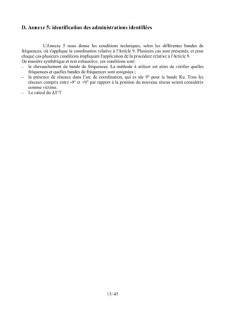 D. Annexe 5: identification des administrations identifiées


            L'Annexe 5 nous donne les conditions techniques, selon les différentes bandes de
fréquences, où s'applique la coordination relative à l'Article 9. Plusieurs cas sont présentés, et pour
chaque cas plusieurs conditions impliquant l'application de la procédure relative à l'Article 9.
De manière synthétique et non exhaustive, ces conditions sont:
– le chevauchement de bande de fréquences. La méthode à utiliser est alors de vérifier quelles
    fréquences et quelles bandes de fréquences sont assignées ;
– la présence de réseaux dans l’arc de coordination, qui es tde 9° pour la bande Ku. Tous les
    réseaux compris entre -9° et +9° par rapport à la position du nouveau réseau seront considérés
    comme victime.
– Le calcul du ΔT/T




                                                13/ 45
 