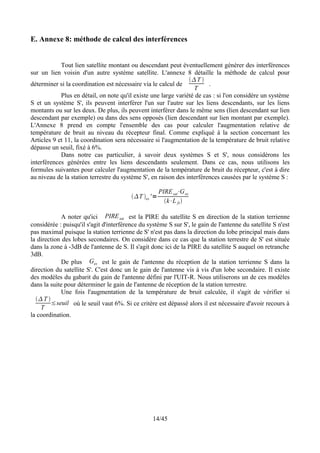 E. Annexe 8: méthode de calcul des interférences


            Tout lien satellite montant ou descendant peut éventuellement générer des interférences
sur un lien voisin d'un autre système satellite. L'annexe 8 détaille la méthode de calcul pour
                                                                 T 
déterminer si la coordination est nécessaire via le calcul de           .
                                                                  T
            Plus en détail, on note qu'il existe une large variété de cas : si l'on considère un système
S et un système S', ils peuvent interférer l'un sur l'autre sur les liens descendants, sur les liens
montants ou sur les deux. De plus, ils peuvent interférer dans le même sens (lien descendant sur lien
descendant par exemple) ou dans des sens opposés (lien descendant sur lien montant par exemple).
L'Annexe 8 prend en compte l'ensemble des cas pour calculer l'augmentation relative de
température de bruit au niveau du récepteur final. Comme expliqué à la section concernant les
Articles 9 et 11, la coordination sera nécessaire si l'augmentation de la température de bruit relative
dépasse un seuil, fixé à 6%.
            Dans notre cas particulier, à savoir deux systèmes S et S', nous considérons les
interférences générées entre les liens descendants seulement. Dans ce cas, nous utilisons les
formules suivantes pour calculer l'augmentation de la température de bruit du récepteur, c'est à dire
au niveau de la station terrestre du système S', en raison des interférences causées par le système S :

                                                       PIRE sat⋅G es
                                         T es ' =
                                                         k⋅L fs 

             A noter qu'ici PIRE sat est la PIRE du satellite S en direction de la station terrienne
considérée : puisqu'il s'agit d'interférence du système S sur S', le gain de l'antenne du satellite S n'est
pas maximal puisque la station terrienne de S' n'est pas dans la direction du lobe principal mais dans
la direction des lobes secondaires. On considère dans ce cas que la station terrestre de S' est située
dans la zone à -3dB de l'antenne de S. Il s'agit donc ici de la PIRE du satellite S auquel on retranche
3dB.
             De plus Ges est le gain de l'antenne du réception de la station terrienne S dans la
direction du satellite S'. C'est donc un le gain de l'antenne vis à vis d'un lobe secondaire. Il existe
des modèles du gabarit du gain de l'antenne défini par l'UIT-R. Nous utiliserons un de ces modèles
dans la suite pour déterminer le gain de l'antenne de réception de la station terrestre.
             Une fois l'augmentation de la température de bruit calculée, il s'agit de vérifier si
   T 
         ≤seuil où le seuil vaut 6%. Si ce critère est dépassé alors il est nécessaire d'avoir recours à
    T
la coordination.




                                                  14/45
 