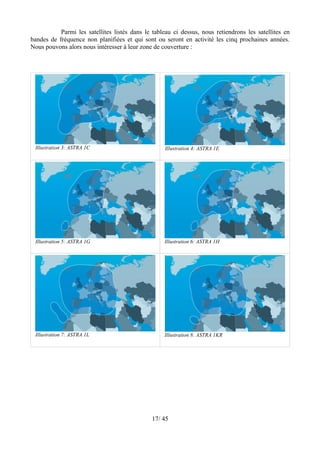 Parmi les satellites listés dans le tableau ci dessus, nous retiendrons les satellites en
bandes de fréquence non planifiées et qui sont ou seront en activité les cinq prochaines années.
Nous pouvons alors nous intéresser à leur zone de couverture :




 Illustration 3: ASTRA 1C                          Illustration 4: ASTRA 1E




 Illustration 5: ASTRA 1G                          Illustration 6: ASTRA 1H




 Illustration 7: ASTRA 1L                          Illustration 8: ASTRA 1KR




                                              17/ 45
 