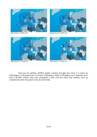 Illustration 9: ASTRA 1M                           Illustration 10: ASTRA 2B




  Illustration 11: ASTRA 2C                         Illustration 12: ASTRA 3A




           Pour tous les satellites ASTRA étudiés ci-dessus (Excepté pour Astra 3 A centré sur
l'Allemagne), le Royaume-Unis, la France, l'Allemagne, l'Italie et l'Espagne sont à l'intérieur de la
zone à Θ-3dB. Comme cette zone correspond à celle visée par notre futur satellite, nous les
considérerons donc tous pour la suite de notre étude.




                                               18/45
 