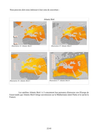 Nous pouvons alors nous intéresser à leur zone de couverture :



                                             Atlantic Bird




   Illustration 14: Atlantic Bird 1                    Illustration 15: Atlantic Bird 2




Illustration 16: Atlantic Bird 3                     Illustration 17: Atlantic Bird 4




             Les satellites Atlantic Bird 1 à 3 concentrent leur puissance d'émission vers l'Europe de
l'ouest tandis que Atlantic Bird 4 dirige son émission sur la Méditerranée (dont l'Italie et le sud de la
France).




                                                 22/45
 