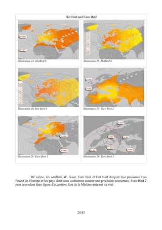 Hot Bird and Euro Bird




 Illustration 24: HotBird 6                       Illustration 25: HotBird 8




 Illustration 26: Hot Bird 9                      Illustration 27: Euro Bird 2




 Illustration 28: Euro Bird 1                     Illustration 29: Euro Bird 3




             De même, les satellites W, Sesat, Euro Bird et Hot Bird dirigent leur puissance vers
l'ouest de l'Europe et les pays dont nous souhaitons assurer une prochaine couverture. Euro Bird 2
peut cependant faire figure d'exception; l'est de la Méditerranée est ici visé.




                                              24/45
 