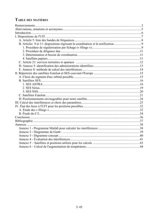 TABLE DES MATIÈRES
Remerciements.....................................................................................................................................2
Abréviations, notations et acronymes...................................................................................................5
Introduction..........................................................................................................................................6
I. Dispositions de l'UIT.........................................................................................................................7
    A. Article 5: liste des bandes de fréquences....................................................................................8
    B. Articles 9 et 11: dispositions régissant la coordination et la notification..................................9
       1. Procédure de régularisation par fichage (« filings »)..............................................................9
       2. Procédure de diligence due...................................................................................................11
       3. Détermination et besoin de coordination..............................................................................11
       4. Satellites papiers...................................................................................................................11
    C. Article 21: services terrestres et spatiaux ................................................................................12
    D. Annexe 5: identification des administrations identifiées..........................................................13
    E. Annexe 8: méthode de calcul des interférences........................................................................14
II. Répertoire des satellites Eutelsat et SES couvrant l'Europe .........................................................15
    A. Choix du segment d'arc orbital possible...................................................................................15
    B. Satellites SES............................................................................................................................16
       1. SES ASTRA..........................................................................................................................16
       2. SES Sirius.............................................................................................................................19
       3. SES NSS...............................................................................................................................20
    C. Satellites Eutelsat......................................................................................................................21
    D. Positionnements envisageables pour notre satellite..................................................................24
III. Calcul des interférences et choix des paramètres.........................................................................25
IV. État des lieux à l'UIT pour les positions possibles.......................................................................32
    A. Étude des « filings »..................................................................................................................32
    B. Étude du C/I..............................................................................................................................34
Conclusion..........................................................................................................................................36
Bibliographie......................................................................................................................................37
Annexes .............................................................................................................................................38
    Annexe 1 - Programme Matlab pour calculer les interférences :..................................................38
    Annexe 2 - Diagramme de Gantt : ................................................................................................39
    Annexe 3 - Digramme concept......................................................................................................40
    Annexe 4 - Évaluation des interférences.......................................................................................41
    Annexe 5 – Satellites et positions utilisés pour les calculs ...........................................................43
    Annexe 6 – Calcul de l'augmentation de température...................................................................44




                                                                       3/ 45
 