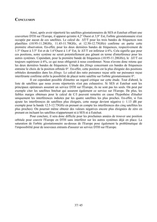 CONCLUSION


             Ainsi, après avoir répertorié les satellites géostationnaires de SES et Eutelsat offrant une
couverture DTH sur l'Europe, il apparut qu'entre 4,2° Ouest et 3,9° Est, l'orbite géostationnaire n'est
occupée par aucun de ces satellites. Le calcul du ΔT/T pour les trois bandes de fréquences non
planifiées (10.95-11.20GHz, 11.45-11.70GHz, et 12.50-12.75GHz) confirme en partie cette
première observation. En-effet, pour les deux dernières bandes de fréquences, respectivement de
1.5° Ouest à 3.5° Est et de 1.6°Ouest à 1.4° Est, le ΔT/T est inférieur à 6%. Cela signifie que pour
ces positions, notre système ne serait potentiellement pas gênant en terme d'interférence pour les
autres systèmes. Cependant, pour la première bande de fréquences (10.95-11.20GHz), le ΔT/T est
toujours supérieure à 6%, ce qui nous obligerait à nous coordonner. Nous n'avons donc retenu que
les deux dernières bandes de fréquences. L'étude des filings concernant ces bandes de fréquences
entraine le choix de la position orbitale 0°. En-effet, cette position est la plus éloignée des positions
orbitales demandées dans les filings. Le calcul des ratio puissance reçue utile sur puissance reçue
interférante confirme enfin la possibilité de placer notre satellite sur l'orbite géostationnaire 0°.
             Il est cependant possible d'émettre un regard critique sur cette étude. Tout d'abord, la
liste de satellites que nous avons répertoriés n'est pas exhaustive. Si SES et Eutelsat sont les
principaux opérateurs assurant un service DTH sur l'Europe, ils ne sont pas les seuls. On peut par
exemple citer les satellites Intelsat qui assurent également ce service sur l'Europe. De plus, les
faibles marges obtenues pour le calcul de C/I peuvent remettre en cause l'hypothèse d'étudier
uniquement les interférences induites par les quatre satellites les plus proches. En-effet, si l'on
ajoute les interférences de satellites plus éloignés, cette marge devient négative (- 1.13 dB par
exemple pour la bande 12.5-12.75GHz en prenant en compte les interférences des cinq satellites les
plus proches). On pourrait même obtenir des valeurs négatives encore plus éloignées de zéro en
prenant en incluant les satellites n'appartenant ni à SES ni à Eutelsat.
             Pour conclure, il sera donc difficile pour les prochaines années de trouver une position
orbitale pour couvrir l'Europe en DTH sans interférer sur les autres systèmes déjà en place. La
saturation de l'orbite géostationnaire au-dessus de l'Europe pose également la problématique de
l'impossibilité pour de nouveaux entrants d'assurer un service DTH sur l'Europe.




                                                 37/ 45
 