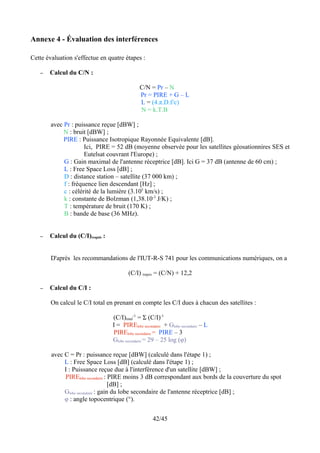 Annexe 4 - Évaluation des interférences

Cette évaluation s'effectue en quatre étapes :

   –   Calcul du C/N :

                                              C/N = Pr – N
                                              Pr = PIRE + G – L
                                              L = (4.π.D.f/c)
                                              N = k.T.B

        avec Pr : puissance reçue [dBW] ;
             N : bruit [dBW] ;
             PIRE : Puissance Isotropique Rayonnée Equivalente [dB].
                      Ici, PIRE = 52 dB (moyenne observée pour les satellites géosationnires SES et
                      Eutelsat couvrant l'Europe) ;
             G : Gain maximal de l'antenne réceptrice [dB]. Ici G = 37 dB (antenne de 60 cm) ;
             L : Free Space Loss [dB] ;
             D : distance station – satellite (37 000 km) ;
             f : fréquence lien descendant [Hz] ;
             c : célérité de la lumière (3.105 km/s) ;
             k : constante de Bolzman (1,38.10-3 J/K) ;
             T : température de bruit (170 K) ;
             B : bande de base (36 MHz).


   –   Calcul du (C/I)requis :


        D'après les recommandations de l'IUT-R-S 741 pour les communications numériques, on a

                                        (C/I) requis = (C/N) + 12,2

   –   Calcul du C/I :

        On calcul le C/I total en prenant en compte les C/I dues à chacun des satellites :

                                 (C/I)total-1 = Σ (C/I)-1
                                 I = PIRElobe secondaire + Globe secondaire – L
                                 PIRElobe secondaire = PIRE – 3
                                 Globe secondaire = 29 – 25 log (φ)

        avec C = Pr : puissance reçue [dBW] (calculé dans l'étape 1) ;
             L : Free Space Loss [dB] (calculé dans l'étape 1) ;
             I : Puissance reçue due à l'interférence d'un satellite [dBW] ;
             PIRElobe secondaire : PIRE moins 3 dB correspondant aux bords de la couverture du spot
                                    [dB] ;
             Globe secondaire : gain du lobe secondaire de l'antenne réceptrice [dB] ;
             φ : angle topocentrique (°).


                                                    42/45
 