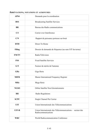 ABRÉVIATIONS, NOTATIONS ET ACRONYMES
    APS4              Demande pour la coordination

     BSS              Broadcasting Satellite Services

     BR               Bureau des Radio communications

     C/I              Carrier over Interference

     C/N               Rapport de puissance porteuse sur bruit

     DTH              Direct To Home

    Filing            Dossier de demande de fréquence (au sens UIT du terme)

    FM/TV             Radio/Télévision

     FSS              Fixed Satellite Services

     G/T              Facteur de mérite de l'antenne

     GHz              Giga Hertz

    MIFR              Master International Frequency Register

     MHz              Mega Hertz

    NGSO              Orbite Satellite Non Géostationnaire

     RR                Radio Regulations

    SCPC              Single Channel Per Carrier

     UIT              Union Internationale des Télécommunications

    UIT-R             Union Internationale des Télécommunications – secteur des
                      Radiocommunications

    WRC               World Radiocommunication Conference




                                     5/ 45
 