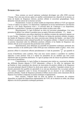 INTRODUCTION

             Nous sommes un nouvel opérateur souhaitant développer une offre DTH couvrant
l’Europe. Pour cela nous devons opérer un satellite conformément aux objectifs de la mission, en
terme de bandes de fréquences choisies, position orbitale et couverture géographique. Notre
démarche s'articule autour de la structure suivante.
             Premièrement, il existe un certain nombre de dispositions définies à l’UIT qui régissent
l’accès à l’orbite et au spectre. Ces dispositions s’appliquent au niveau international et sont décrites
dans le « ITU Radio Regulations book ». Il convient donc de s’intéresser à ces dispositions,
générales ou particulières, à prendre en compte pour mettre en place notre offre.
             Deuxièmement, il s’agit d’effectuer un choix de couverture géographique. Ceci nous
permettra de définir l’arc orbital à considérer pour un angle d’élévation minimum E sat donné.
             Troisièmement, nous allons répertorier les satellites existants des opérateurs majeurs sur
la zone Europe : Eutelsat et Astra. Il s’agit d’effectuer un listing des positions orbitales occupées,
des bandes de fréquences utilisées, des zones couvertes pour chacune des bandes ; ceci dans le but
d’obtenir un panorama le plus exhaustif possible de l’occupation orbitale. L’objectif est de réaliser
un premier classement entre les différentes positions orbitales et les bandes de fréquences non
utilisées afin de savoir où pourrait être positionné notre satellite.
             Quatrièmement, nous définirons un ensemble de paramètres techniques pertinents des
stations terrestres et du satellite pour l’offre DTH que nous souhaitons mettre en place. Ainsi, nous
                                                                                    ∆T
pourrons affiner le classement effectué précédemment à l’aide du paramètre              qui quantifie le
                                                                                    T
niveau d’interférence entre systèmes. Pour cela nous serons amenés à considérer les satellites
adjacents à notre position visée et à utiliser les paramètres de ces satellites que nous avons
répertoriés dans les questions antérieures. Il s’agit en quelque sorte de classer les positions orbitales
par niveau d’interférence.
             Cinquièmement, il s’agit d’affiner le classement ainsi réalisé en y associant les données
des différents dossiers déposés à l’UIT (dénommés « filings »). En effet, les opérateurs tels
qu’Eutelsat et Astra soumettent des dossiers de réservations de position orbitale et de fréquences
avec pour principal objectif d’obtenir les droits pour opérer un satellite. Cependant certains de ces
dossiers pourraient être qualifiés de spéculatifs et ne sont pas directement liés à un projet satellite.
Une analyse comparative entre le niveau d’avancement de ces dossiers et nos combinaisons
positions orbitales / bande de fréquences permettra d’affiner encore mieux notre classement afin de
disposer d’un meilleur compromis en termes technique et réglementaire.
             Pour conclure, l’objectif final est donc de réaliser un classement des solutions
disponibles au regard des dispositions réglementaires de l’UIT, de la situation en orbite, des filings
déposés et de divers paramètres techniques pertinents.




                                                  6/45
 
