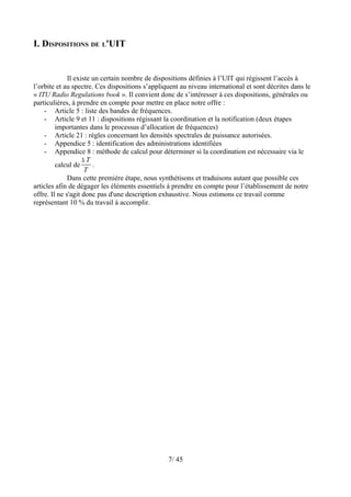I. DISPOSITIONS DE L'UIT


              Il existe un certain nombre de dispositions définies à l’UIT qui régissent l’accès à
l’orbite et au spectre. Ces dispositions s’appliquent au niveau international et sont décrites dans le
« ITU Radio Regulations book ». Il convient donc de s’intéresser à ces dispositions, générales ou
particulières, à prendre en compte pour mettre en place notre offre :
    - Article 5 : liste des bandes de fréquences.
    - Article 9 et 11 : dispositions régissant la coordination et la notification (deux étapes
         importantes dans le processus d’allocation de fréquences)
    - Article 21 : règles concernant les densités spectrales de puissance autorisées.
    - Appendice 5 : identification des administrations identifiées
    - Appendice 8 : méthode de calcul pour déterminer si la coordination est nécessaire via le
                    ∆T
         calcul de      .
                     T
              Dans cette première étape, nous synthétisons et traduisons autant que possible ces
articles afin de dégager les éléments essentiels à prendre en compte pour l’établissement de notre
offre. Il ne s'agit donc pas d'une description exhaustive. Nous estimons ce travail comme
représentant 10 % du travail à accomplir.




                                                 7/ 45
 