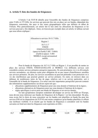 A. Article 5: liste des bandes de fréquences


             L'Article 5 de l'UIT-R détaille pour l'ensemble des bandes de fréquences comprises
entre 9 kHz et 275 GHz, les services qui peuvent être mis en place sur ces bandes, dépendant des
fréquences concernées, des pays et des zones géographiques telles que définies en début de
l'Article. Plus particulièrement, cet article fait le lien entre les allocations de fréquences et les
services pouvant y être déployés. Ainsi, on trouvera par exemple dans cet article, le tableau suivant
que nous allons expliquer :


                          Allocation to services 10-11.7 GHz
                                        Region 1
                                        10.7-11.7
                                         FIXED
                                  FIXED-SATELLITE
                             (space-to-Earth) 5.441 5.484A
                                 (Earth-to-space) 5.484
                              MOBILE except aeronautical
                                         mobile


             Pour la bande de fréquence de 10,7-11,7 GHz en Région 1, il est possible de mettre en
place des services FIXED, FIXED-SATELLITE et MOBILE. Ces différents services sont
considérés comme services primaires puisqu'en majuscules. Ils sont prioritaires vis à vis d'éventuels
services secondaires, ces derniers ayant pour obligation de ne pas causer d'interférences nuisibles
aux services primaires. De plus, les services secondaires ne peuvent prétendre à une protection vis à
vis des interférences que pourrait générer un service primaire. En outre, on retrouve dans ces
tableaux de nombreuses notes de bas de page, relatives soit à un service particulier, soit à
l'ensemble de la bande de fréquences. Ces notes sont très importantes puisqu'elles peuvent contenir
des informations supplémentaires sur divers sujets tels que :
    •   allocations supplémentaires de fréquences pour une zone donnée à l'intérieur de la région ;
    •   allocations alternatives de fréquences pour une zone donnée à l'intérieur de la région ;
    •   règles spécifiques à suivre pour une bande de fréquence et un service donnés.
             En tant qu'opérateur européen souhaitant développer un service de DTH sur l'Europe,
nous devons nous intéresser aux bandes de fréquences de la Région 1 en lien descendant. De plus,
nous avons fait le choix de nous concentrer sur les bandes non planifiées en bande Ku pour des
services FSS où les dispositions de l'UIT-R sont moins complexes qu'en bandes planifiées et offrent
une meilleure visibilité. Il en résulte que les bandes de fréquences à considérer sont les bandes
suivantes en fond noir dont les fréquences sont exprimées en GHz :



 10,7       10,95         11,20         11,45          11,70          12,20        12,50      12,75




                                                8/45
 