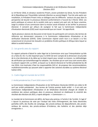 Commission Indépendante d’Evaluation et de Vérification Electorale
Elections 2015
8
Le 14 février 2016, le sénateur Jocelerme Privert, ancien président du Sénat, fut élu Président
de la République par l’Assemblée nationale (élection au second degré). Tout de suite après son
installation, le Président Privert initia un dialogue avec les différents secteurs du pays dans la
perspective de boucler le processus électoral conformément à l’accord du 5 février 2016. Les
partis politiques et acteurs de la société civile qui y avaient pris part ont, de façon unanime,
exigé la création d’une commission dont la mission serait d’évaluer et de vérifier le processus
électoral. Il convient par ailleurs de souligner le fait que la Commission indépendante
d’évaluation électorale (CIEE) avait recommandé que son travail fut approfondi.
Après plusieurs séances de discussion et de travail, les participants ont convenu des termes de
référence qui donneraient naissance à la Commission indépendante d’évaluation et de
vérification électorale (CIEVE). Cette Commission répond avant tout à un besoin à la fois
conjoncturel et structurel de résoudre un problème d’ordre politique et éthique dans lequel se
débat la société haïtienne.
2.- Les grands axes du rapport
Ce rapport présente d’abord le cadre légal de la Commission ainsi que l’interprétation qu’elle
en a faite (III, IV). Il a été important pour la CIEVE de tenir compte de la dimension structurelle
de la crise électorale et du délai qui lui était imparti pour remplir sa mission. La méthodologie
de vérification par échantillonnage fut adoptée ; les résultats qui en sont issus sont soumis dans
le présent rapport (VI). La CIEVE, se basant sur le décret électoral et l’arrêté présidentiel du 28
mai 2016, s’est évertuée à fixer les responsabilités (VII) et de proposer des recommandations
multidimensionnelles qui pouvant aider à apporter des solutions durables au système électoral
haïtien (VIII).
3.- Cadre légal et mandat de la CIEVE
1- Arrêté présidentiel du 27 avril 2016 créant la CIEVE
La Commission Indépendante d’Evaluation et de Vérification Electorale (CIEVE) est créée le 28
avril par arrêté présidentiel. Aux termes de l’article premier dudit arrêté : « Il est créé une
Commission Indépendante d’Evaluation et de Vérification Electorale chargée de rétablir la
confiance des acteurs politiques dans le processus électoral en établissant la sincérité des
résultats des élections de 2015, ci-après désignée : « Commission ». ».
Le mandat de la Commission est défini, de façon plus précise, à l’article 2 de l’arrêté. Il s’agit d’
« épurer le processus de vote par l’analyse des listes d’émargement, des listes électorales
partielles (LEP), des feuilles de comptage, des procès-verbaux de dépouillement, des procès-
verbaux de carence, des procès-verbaux d’incidence, des bulletins et des plaintes déjà
enregistrées ».
 