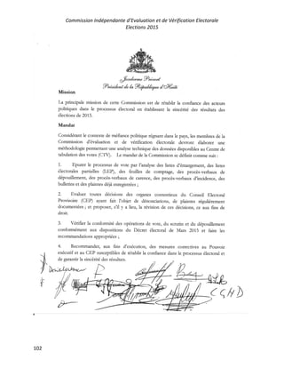 Commission Indépendante d’Evaluation et de Vérification Electorale
Elections 2015
102
dfr-"k---?*-*rt
'?**t t rl* 1*'%/"/,1?r* J'dru,h
Mission
La principale mission de cette Commission est de r6tablir la confiance des acteurs
politiques dans le processus 6lectoral en 6tablissant la sinc6nt6 des r6sultats des
6lections de 2015.
Mandat
Consid6rant le contexte de m6fiance politique r6gnant dans le pays, 1es membres dc la
Commission d'6valuation et de v6rification 6lectorale devront 6laborer une
m6thodologie permettant une analyse technique dcs donn6es disponibles au Centre de
tabulation des votes (fTD. Le mandat de 1a Commrssion se d6finit comme suit :
1. h,purer le processus de vote par l'analyse des listes d'6margement, des listes
6lectorales partielles (l-UP), des feuilles de comptage, des procds-verbaux de
d6pot,illcment, des procds-verbaux de carence, des procds-verbaux d'incidence, cles
bulletins et des plaintes d6j) cnregistr6es ;
2. llvaluer toutcs d6cisions des organcs contentieux du Consci-l Electoral
Provisoire (CII.P) ay^nt fait l'objet de d6nonciations, de plaintes r6gulidrement
document6es ; ct proposef, s'il y a lieu, la r6vision de ces d6cisions, ce aux fins de
droit.
3. V6rifier la conformrt6 des op6rations dc votc, du scrutin et du d6pouillemcnt
conform6merlt aux dispositions du D6cret dlectoral de Mars 2015 et fure les
recommandations appropri6es ;
/
,f
4. Recommander, aux fins d'ex6cution,
ex6cutif et au CEP suscepublcs de r6tablir la
de garantir la sinc6rit6 des r6sultats.
des mesures correctives au Pouvoir
confiance dans le processus 6lectoral et
( q/yb
 