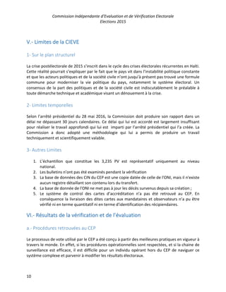 Commission Indépendante d’Evaluation et de Vérification Electorale
Elections 2015
10
V.- Limites de la CIEVE
1- Sur le plan structurel
La crise postélectorale de 2015 s’inscrit dans le cycle des crises électorales récurrentes en Haïti.
Cette réalité pourrait s’expliquer par le fait que le pays vit dans l’instabilité politique constante
et que les acteurs politiques et de la société civile n’ont jusqu’à présent pas trouvé une formule
commune pour moderniser la vie politique du pays, notamment le système électoral. Un
consensus de la part des politiques et de la société civile est indiscutablement le préalable à
toute démarche technique et académique visant un dénouement à la crise.
2- Limites temporelles
Selon l’arrêté présidentiel du 28 mai 2016, la Commission doit produire son rapport dans un
délai ne dépassant 30 jours calendaires. Ce délai qui lui est accordé est largement insuffisant
pour réaliser le travail approfondi qui lui est imparti par l’arrêté présidentiel qui l’a créée. La
Commission a donc adopté une méthodologie qui lui a permis de produire un travail
techniquement et scientifiquement valable.
3- Autres Limites
1. L’échantillon que constitue les 3,235 PV est représentatif uniquement au niveau
national.
2. Les bulletins n’ont pas été examinés pendant la vérification
3. La base de données des CIN du CEP est une copie datée de celle de l'ONI, mais il n'existe
aucun registre détaillant son contenu lors du transfert.
4. La base de donnée de l'ONI ne met pas à jour les décès survenus depuis sa création ;
5. Le système de control des cartes d’accréditation n’a pas été retrouvé au CEP. En
conséquence la livraison des dites cartes aux mandataires et observateurs n’a pu être
vérifié ni en terme quantitatif ni en terme d’identification des récipiendaires.
VI.- Résultats de la vérification et de l’évaluation
a.- Procédures retrouvées au CEP
Le processus de vote utilisé par le CEP a été conçu à partir des meilleures pratiques en vigueur à
travers le monde. En effet, si les procédures opérationnelles sont respectées, et si la chaine de
surveillance est efficace, il est difficile pour un individu opérant hors du CEP de naviguer ce
système complexe et parvenir à modifier les résultats électoraux.
 