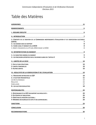 Commission Indépendante d’Evaluation et de Vérification Electorale
Elections 2015
i
Table des Matières
ACRONYMES IV
REMERCIEMENTS V
I.- RESUME EXECUTIF 6
II.- INTRODUCTION 7
1- CONTEXTE DE LA CREATION DE LA COMMISSION INDEPENDANTE D’EVALUATION ET DE VERIFICATION ELECTORALE
(CIEVE) 7
2.- LES GRANDS AXES DU RAPPORT 8
3.- CADRE LEGAL ET MANDAT DE LA CIEVE 8
1- ARRETE PRESIDENTIEL DU 27 AVRIL 2016 CREANT LA CIEVE 8
IV- INTERPRETATION DU MANDAT 9
1.- LE CARACTERE GENERAL DU MANDAT 9
2.- LES PRECISIONS APPORTEES PAR LE DEUXIEME ALINEA DE L’ARTICLE 2 9
V.- LIMITES DE LA CIEVE 10
1- SUR LE PLAN STRUCTUREL 10
2- LIMITES TEMPORELLES 10
3- AUTRES LIMITES 10
VI.- RESULTATS DE LA VERIFICATION ET DE L’EVALUATION 10
A.- PROCEDURES RETROUVEES AU CEP 10
B.- L’ELECTION PRESIDENTIELLE 11
LES OUTILS SENSIBLES 12
RESULTATS 15
CONCLUSION 17
B.- LES ELECTION LEGISLATIVES 18
RESPONSABILITES 29
1- RESPONSABILITE DU CEP PAR RAPPORT AUX RESULTATS : 29
2- DU CENTRE DE TABULATION : 29
3- DIRECTION DU REGISTRE ELECTORAL : 29
4- MEMBRES DES BUREAUX DE VOTE ET DES SUPERVISEURS : 29
SANCTIONS 29
CONCLUSION 30
RECOMMANDATIONS 30
 
