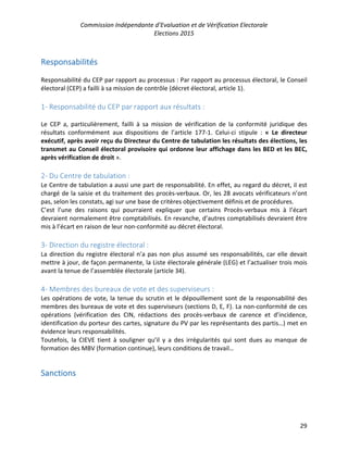 Commission Indépendante d’Evaluation et de Vérification Electorale
Elections 2015
29
Responsabilités
Responsabilité du CEP par rapport au processus : Par rapport au processus électoral, le Conseil
électoral (CEP) a failli à sa mission de contrôle (décret électoral, article 1).
1- Responsabilité du CEP par rapport aux résultats :
Le CEP a, particulièrement, failli à sa mission de vérification de la conformité juridique des
résultats conformément aux dispositions de l’article 177-1. Celui-ci stipule : « Le directeur
exécutif, après avoir reçu du Directeur du Centre de tabulation les résultats des élections, les
transmet au Conseil électoral provisoire qui ordonne leur affichage dans les BED et les BEC,
après vérification de droit ».
2- Du Centre de tabulation :
Le Centre de tabulation a aussi une part de responsabilité. En effet, au regard du décret, il est
chargé de la saisie et du traitement des procès-verbaux. Or, les 28 avocats vérificateurs n’ont
pas, selon les constats, agi sur une base de critères objectivement définis et de procédures.
C’est l’une des raisons qui pourraient expliquer que certains Procès-verbaux mis à l’écart
devraient normalement être comptabilisés. En revanche, d’autres comptabilisés devraient être
mis à l’écart en raison de leur non-conformité au décret électoral.
3- Direction du registre électoral :
La direction du registre électoral n’a pas non plus assumé ses responsabilités, car elle devait
mettre à jour, de façon permanente, la Liste électorale générale (LEG) et l’actualiser trois mois
avant la tenue de l’assemblée électorale (article 34).
4- Membres des bureaux de vote et des superviseurs :
Les opérations de vote, la tenue du scrutin et le dépouillement sont de la responsabilité des
membres des bureaux de vote et des superviseurs (sections D, E, F). La non-conformité de ces
opérations (vérification des CIN, rédactions des procès-verbaux de carence et d’incidence,
identification du porteur des cartes, signature du PV par les représentants des partis…) met en
évidence leurs responsabilités.
Toutefois, la CIEVE tient à souligner qu’il y a des irrégularités qui sont dues au manque de
formation des MBV (formation continue), leurs conditions de travail…
Sanctions
 
