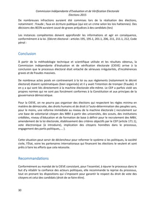 Commission Indépendante d’Evaluation et de Vérification Electorale
Elections 2015
30
De nombreuses infractions auraient été commises lors de la réalisation des élections,
notamment : fraude ; faux en écriture publique (qui est un crime selon les lois haïtiennes). Des
décisions des BCEN auraient causé de graves préjudices à des candidats (tes)
Les instances compétentes doivent approfondir les informations et agir en conséquence,
conformément à la loi. (Décret électoral : articles 195, 195.1, 201.1, 206, 211, 211.1, 212, Code
pénal :
Conclusion
À partir de la méthodologie technique et scientifique utilisée et les résultats obtenus, la
Commission indépendante d’évaluation et de vérification électorale (CIEVE) arrive à la
conclusion que le processus électoral était entaché de sérieuses irrégularités, d’incohérences
graves et de fraudes massives.
De nombreux actes posés en contrevenant à la loi ou aux règlements (notamment le décret
électoral) étaient systématiques (bien organisés) et il y avait l'intention de tromper (fraude). Il
en y a qui sont liés directement à la machine électorale elle-même. Le CEP a parfois violé ses
propres normes qui ne sont pas forcément conformes à la Constitution et aux principes de la
gouvernance démocratique.
Pour la CIEVE, on ne pourra pas organiser des élections qui respectent les règles minima en
matière de démocratie, des droits humains et de droit à l’auto-détermination des peuples sans,
pour le moins, une reforme immédiate au niveau de la machine électorale ( recrutement sur
une base de volontariat citoyen des MBV à partir des universités, des scouts, des institutions
crédibles, niveau d’éducation et de formation de base à définir pour le recrutement des MBV,
amendement de la loi électorale, établissement des critères objectifs par le CEP (article 171.1),
vote électronique (à introduire), implication des citoyens honnêtes dans le processus,
engagement des partis politiques,.… ).
Cette situation peut servir de déclencheur pour reformer le système si les politiques, la société
civile, l’État, voire les partenaires internationaux qui financent les élections le veulent et sont
prêts à faire les efforts que cela nécessite.
Recommandations
Conformément au mandat de la CIEVE consistant, pour l’essentiel, à épurer le processus dans le
but d’y rétablir la confiance des acteurs politiques, elle recommande la reprise du processus,
tout en prenant les dispositions qui s’imposent pour garantir le respect du droit de vote des
citoyens et celui des candidats (droit de se faire élire).
 