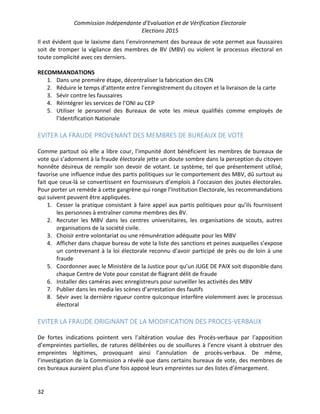 Commission Indépendante d’Evaluation et de Vérification Electorale
Elections 2015
32
Il est évident que le laxisme dans l’environnement des bureaux de vote permet aux faussaires
soit de tromper la vigilance des membres de BV (MBV) ou violent le processus électoral en
toute complicité avec ces derniers.
RECOMMANDATIONS
1. Dans une première étape, décentraliser la fabrication des CIN
2. Réduire le temps d’attente entre l’enregistrement du citoyen et la livraison de la carte
3. Sévir contre les faussaires
4. Réintégrer les services de l’ONI au CEP
5. Utiliser le personnel des Bureaux de vote les mieux qualifiés comme employés de
l’Identification Nationale
EVITER LA FRAUDE PROVENANT DES MEMBRES DE BUREAUX DE VOTE
Comme partout où elle a libre cour, l’impunité dont bénéficient les membres de bureaux de
vote qui s’adonnent à la fraude électorale jette un doute sombre dans la perception du citoyen
honnête désireux de remplir son devoir de votant. Le système, tel que présentement utilisé,
favorise une influence indue des partis politiques sur le comportement des MBV, dû surtout au
fait que ceux-là se convertissent en fournisseurs d’emplois à l’occasion des joutes électorales.
Pour porter un remède à cette gangrène qui ronge l’Institution Electorale, les recommandations
qui suivent peuvent être appliquées.
1. Cesser la pratique consistant à faire appel aux partis politiques pour qu’ils fournissent
les personnes à entraîner comme membres des BV.
2. Recruter les MBV dans les centres universitaires, les organisations de scouts, autres
organisations de la société civile.
3. Choisir entre volontariat ou une rémunération adéquate pour les MBV
4. Afficher dans chaque bureau de vote la liste des sanctions et peines auxquelles s’expose
un contrevenant à la loi électorale reconnu d’avoir participé de près ou de loin à une
fraude
5. Coordonner avec le Ministère de la Justice pour qu’un JUGE DE PAIX soit disponible dans
chaque Centre de Vote pour constat de flagrant délit de fraude
6. Installer des caméras avec enregistreurs pour surveiller les activités des MBV
7. Publier dans les media les scènes d’arrestation des fautifs
8. Sévir avec la dernière rigueur contre quiconque interfère violemment avec le processus
électoral
EVITER LA FRAUDE ORIGINANT DE LA MODIFICATION DES PROCES-VERBAUX
De fortes indications pointent vers l’altération voulue des Procès-verbaux par l’apposition
d’empreintes partielles, de ratures délibérées ou de souillures à l’encre visant à obstruer des
empreintes légitimes, provoquant ainsi l’annulation de procès-verbaux. De même,
l’investigation de la Commission a révélé que dans certains bureaux de vote, des membres de
ces bureaux auraient plus d’une fois apposé leurs empreintes sur des listes d’émargement.
 