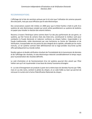 Commission Indépendante d’Evaluation et de Vérification Electorale
Elections 2015
33
RECOMMANDATIONS
L’affichage de la liste de sanctions prévues par la loi ainsi que l’utilisation de cameras peuvent
être dissuasifs, mais pas aussi efficaces que le vote électronique.
Des conversations avaient été initiées en 2004 pour que le Brésil facilite à Haïti le prêt d’un
système de vote électronique complet qui serait utilisé parallèlement au système de bulletins
en papier pour étudier la réaction des votants haïtiens.
Reconnu à travers l’Amérique Latine comme étant l’un des plus performants de son genre, ce
système, qui fait l’envie de certains Etats des Etats-Unis, constituerait le meilleur outil pour
combattre la fraude électorale et redonner confiance au citoyen haïtien. Imperméable à la
fraude traditionnelle, reliée directement par voie hertzienne au Centre de Tabulation et de
Vérification, transportable vers les points les plus éloignés de la capitale, utilisable par les moins
instruits, un tel système sortirait Haïti définitivement de la tragi-comédie récurrente qu’elle
offre périodiquement au monde civilisé.
Double capture et double vérification résultant de l’immédiateté de la transmission de données
et de l’affichage des résultats, le vote électronique réduirait considérablement le temps requis
pour la proclamation des résultats définitifs.
Le coût d’entretien et de fonctionnement d’un tel système pourrait être amorti par l’État
haïtien sans qu’il ait à quémander à tout bout de champ l’assistance étrangère
9.- La Liste d’émargement est produite à partir de la même base de données fournie par l’ONI,
mais en sus des noms, contient la photo du citoyen, et un code lisible au laser qui permet de
retrouver le numéro de la Carte d’Identification Nationale du citoyen.
 