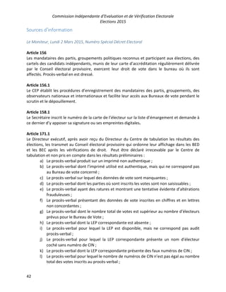 Commission Indépendante d’Evaluation et de Vérification Electorale
Elections 2015
42
Sources d’information
Le Moniteur, Lundi 2 Mars 2015, Numéro Spécial Décret Electoral
Article 156
Les mandataires des partis, groupements politiques reconnus et participant aux élections, des
cartels des candidats indépendants, munis de leur carte d’accréditation régulièrement délivrée
par le Conseil électoral provisoire, exercent leur droit de vote dans le bureau où ils sont
affectés. Procès-verbal en est dressé.
Article 156.1
Le CEP établit les procédures d’enregistrement des mandataires des partis, groupements, des
observateurs nationaux et internationaux et facilite leur accès aux Bureaux de vote pendant le
scrutin et le dépouillement.
Article 158.1
Le Secrétaire inscrit le numéro de la carte de l’électeur sur la liste d’émargement et demande à
ce dernier d’y apposer sa signature ou ses empreintes digitales.
Article 171.1
Le Directeur exécutif, après avoir reçu du Directeur du Centre de tabulation les résultats des
élections, les transmet au Conseil électoral provisoire qui ordonne leur affichage dans les BED
et les BEC après les vérifications de droit. Peut être déclaré irrecevable par le Centre de
tabulation et non pris en compte dans les résultats préliminaires :
a) Le procès-verbal produit sur un imprimé non authentique ;
b) Le procès-verbal dont l’imprimé utilisé est authentique, mais qui ne correspond pas
au Bureau de vote concerné ;
c) Le procès-verbal sur lequel des données de vote sont manquantes ;
d) Le procès-verbal dont les parties où sont inscrits les votes sont non saisissables ;
e) Le procès-verbal ayant des ratures et montrant une tentative évidente d’altérations
frauduleuses ;
f) Le procès-verbal présentant des données de vote inscrites en chiffres et en lettres
non concordantes ;
g) Le procès-verbal dont le nombre total de votes est supérieur au nombre d’électeurs
prévus pour le Bureau de Vote ;
h) Le procès-verbal dont la LEP correspondante est absente ;
i) Le procès-verbal pour lequel la LEP est disponible, mais ne correspond pas audit
procès-verbal ;
j) Le procès-verbal pour lequel la LEP correspondante présente un nom d’électeur
coché sans numéro de CIN ;
k) Le procès-verbal dont la LEP correspondante présente des faux numéros de CIN ;
l) Le procès-verbal pour lequel le nombre de numéros de CIN n’est pas égal au nombre
total des votes inscrits au procès-verbal ;
 